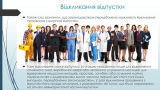 Відкликання відпустки
 Також слід зазначити, що законодавством передбачена можливість відкликання
працівника з щорічної відпустки.
 Таке відкликання може відбутись: за згодою працівника лише для відвернення
стихійного лиха, виробничої аварії або негайного усунення їх наслідків, для
відвернення нещасних випадків, простою, загибелі або псування майна
підприємства з додержанням вимог частини першої цієї статті та в інших
випадках, передбачених законодавством. У разі відкликання працівника з
відпустки його працю оплачують з урахуванням тієї суми, що була нарахована
на оплату невикористаної частини відпустки.
 