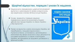 Щорічні відпустки, порядок і умови їх надання.
 Надання всім працівникам щорічної оплачуваної
відпустки є реалізацією їх права на відпочинок,
яке закріплене статтею 45 Конституції України.
 Умови, тривалість і порядок надання
працівникам відпусток визначають Кодекс
законів про працю України та Закон України
„Про відпустки".
 Право на відпустки мають громадяни України, які
перебувають у трудових відносинах з
підприємствами, установами, організаціями
незалежно від форм власності, виду діяльності та
галузевої належності, а також ті громадяни
України, які працюють за трудовим договором у
фізичної особи.
 