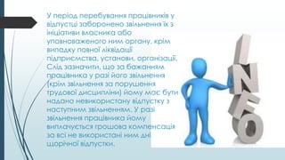У період перебування працівників у
відпустці заборонено звільнення їх з
ініціативи власника або
уповноваженого ним органу, крім
випадку повної ліквідації
підприємства, установи, організації.
Слід зазначити, що за бажанням
працівника у разі його звільнення
(крім звільнення за порушення
трудової дисципліни) йому має бути
надано невикористану відпустку з
наступним звільненням. У разі
звільнення працівника йому
виплачується грошова компенсація
за всі не використані ним дні
щорічної відпустки.
 
