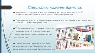 Специфіка надання відпусток
 Інвалідам I і II груп надається щорічна основна відпустка тривалістю 30
календарних днів, а інвалідам III групи - 26 календарних днів.
 Працівникам у віці до вісімнадцяти років надається щорічна основна відпустка
тривалістю 31 календарний день.
 Слід зазначити, що для деяких категорій
працівників тривалість відпустки може
бути встановлена спеціальними актами
законодавства.
 Проте, загальна тривалість щорічної
основної відпустки в будь-якому випадку
не може бути менше ніж 24 календарні дні.
 