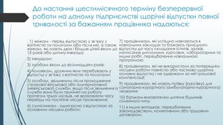 До настання шестимісячного терміну безперервної
роботи на даному підприємстві щорічні відпустки повної
тривалості за бажанням працівника надаються:
. 1) жінкам - перед відпусткою у зв’язку з
вагітністю та пологами або після неї, а також
жінкам, які мають двох і більше дітей віком до
15 років або дитину-інваліда;
2) інвалідам;
3) особам віком до вісімнадцяти років;
4) чоловікам, дружини яких перебувають у
відпустці у зв’язку з вагітністю та пологами;
5) особам, звільненим після проходження
строкової військової або альтернативної
(невійськової) служби, якщо після звільнення із
служби вони були прийняті на роботу
протягом трьох місяців, не враховуючи часу
переїзду на постійне місце проживання;
6) сумісникам - одночасно з відпусткою за
основним місцем роботи;
7) працівникам, які успішно навчаються в
навчальних закладах та бажають приєднати
відпустку до часу складання іспитів, заліків,
написання дипломних, курсових, лабораторних та
інших робіт, передбачених навчальною
програмою;
8) працівникам, які не використали за попереднім
місцем роботи повністю або частково щорічну
основну відпустку і не одержали за неї грошової
компенсації;
9) працівникам, які мають путівку (курсівку) для
санаторно-курортного (амбулаторно-курортного)
лікування;
10) батькам-вихователям дитячих будинків
сімейного типу;
11) в інших випадках, передбачених
законодавством, колективним або трудовим
договором.
 