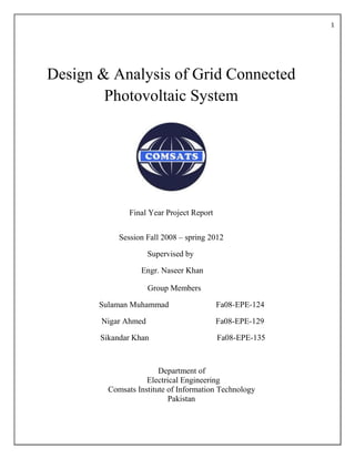 1
Design & Analysis of Grid Connected
Photovoltaic System
Final Year Project Report
Session Fall 2008 – spring 2012
Supervised by
Engr. Naseer Khan
Group Members
Sulaman Muhammad Fa08-EPE-124
Nigar Ahmed Fa08-EPE-129
Sikandar Khan Fa08-EPE-135
Department of
Electrical Engineering
Comsats Institute of Information Technology
Pakistan
 