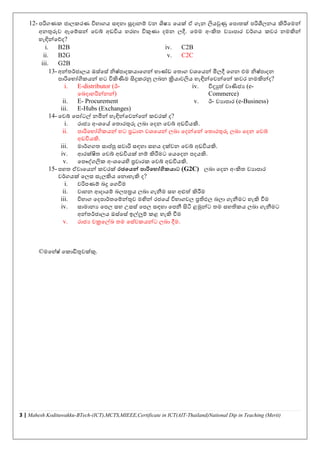 3 | Mahesh Kodituwakku-BTech-(ICT),MCTS,MIEEE,Certificate in ICT(AIT-Thailand)National Dip in Teaching (Merit)
12- පරිගණක ජාලකරණ විභාගය සඳහා සූදානම් ෙන ශිෂය වයක් ඒ ගැන ලියවුණු වපාතක් පරිශීලනය කිරීවමන්
අනුරුෙ ඇවම්සන් වෙේ අඩවිය හරහා විකුණා දමන ලදී. වමම අංකිත ෙයාපාර ෙර්තගය කෙර නමකින්
හැඳින්වේද?
i. B2B
ii. B2G
iii. G2B
iv. C2B
v. C2C
13- අන්තර්තජාලය ඔස්වස් නිෂ්පාදකයාවගන් භාණ්ඩ වතාග ෙශවයන් මිලදී වගන එම නිෂ්පාදන
පාරිවභෝගිකයන් හට විකිණීම සිදුකරනු ලබන ක්‍රියාෙලිය හැඳින්වෙන්වන් කෙර නමකින්ද?
i. E-distributor (ඊ-
වබදාහරින්නන්)
ii. E- Procurement
iii. E-Hubs (Exchanges)
iv. විදුත්ත ොණිජය (e-
Commerce)
v. ඊ- ෙයාපාර (e-Business)
14- වෙේ වපෝටල් නමින් හැඳින්වෙන්වන් කෙරක් ද?
i. රාජය අංශවේ වතාරුරු ලබා වදන වෙේ අඩවියකි.
ii. පාරිවභෝගිකයන් හට ප්‍රධාන ෙශවයන් ලබා වදන්වන් වතාරුරු ලබා වදන වෙේ
අඩවියකි.
iii. මාර්තගගත සාප්තපු සොරි සඳහා සහය දක්ෙන වෙේ අඩවියකි.
iv. ආරක්ිත වෙේ අඩවියක් නම් කිරීමට වයවදන පදයකි.
v. වපෞේගලික අංශවයහි ප්‍රචාරක වෙේ අඩවියකි.
15- පහත ඒොවයන් කෙරක් රජයෙන් පාරිය ෝගිකොට (G2C) ලබා වදන අංකිත ෙයාපාර
ෙර්තගයක් වලස සැලකිය වනාහැකි ද?
i. ෙරිපණම් බදු වගවීම
ii. ොහන ආදායම් බලපරය ලබා ගැනීම සහ අළුත්ත කිරීම
iii. විභාග වදපාර්තතවම්න්ුෙ මඟින් රජවේ විභාගෙල ප්‍රතිඵල බලා ගැනීමට හැකි වීම
iv. සාමානය වපල සහ උසස් වපල සඳහා වපනී සිටි ළමුන්ට තම සහතිකය ලබා ගැනීමට
අන්තර්තජාලය ඔස්වස් ඉල්ලුම් කළ හැකි වීම
v. රාජය චක්‍රවල්ඛ තම වස්ෙකයන්ට ලබා දීම.
©මවහ්ෂ් වකාඩිුෙක්කු.
 