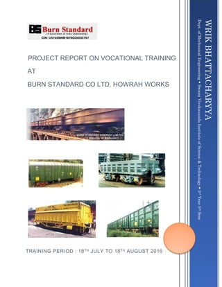 PROJECT REPORT ON VOCATIONAL TRAINING
AT
BURN STANDARD CO LTD. HOWRAH WORKS
TRAINING PERIOD : 18TH JULY TO 18TH AUGUST 2016
WRIKBHATTACHARYYA
Dept.ofMechanicalEngineeringSwamiVivekanandaInstituteofScience&Technology3rdYear5thSem
 