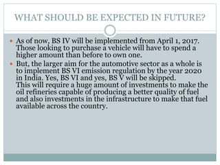 WHAT SHOULD BE EXPECTED IN FUTURE?
 As of now, BS IV will be implemented from April 1, 2017.
Those looking to purchase a vehicle will have to spend a
higher amount than before to own one.
 But, the larger aim for the automotive sector as a whole is
to implement BS VI emission regulation by the year 2020
in India. Yes, BS VI and yes, BS V will be skipped.
This will require a huge amount of investments to make the
oil refineries capable of producing a better quality of fuel
and also investments in the infrastructure to make that fuel
available across the country.
 