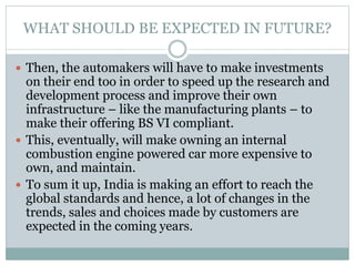 WHAT SHOULD BE EXPECTED IN FUTURE?
 Then, the automakers will have to make investments
on their end too in order to speed up the research and
development process and improve their own
infrastructure – like the manufacturing plants – to
make their offering BS VI compliant.
 This, eventually, will make owning an internal
combustion engine powered car more expensive to
own, and maintain.
 To sum it up, India is making an effort to reach the
global standards and hence, a lot of changes in the
trends, sales and choices made by customers are
expected in the coming years.
 