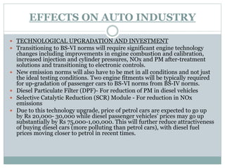 EFFECTS ON AUTO INDUSTRY
 TECHNOLOGICAL UPGRADATION AND INVESTMENT
 Transitioning to BS-VI norms will require significant engine technology
changes including improvements in engine combustion and calibration,
increased injection and cylinder pressures, NOx and PM after-treatment
solutions and transitioning to electronic controls.
 New emission norms will also have to be met in all conditions and not just
the ideal testing conditions. Two engine fitments will be typically required
for up-gradation of passenger cars to BS-VI norms from BS-IV norms.
 Diesel Particulate Filter (DPF)- For reduction of PM in diesel vehicles
 Selective Catalytic Reduction (SCR) Module - For reduction in NOx
emissions
 Due to this technology upgrade, price of petrol cars are expected to go up
by Rs 20,000- 30,000 while diesel passenger vehicles’ prices may go up
substantially by Rs 75,000-1,00,000. This will further reduce attractiveness
of buying diesel cars (more polluting than petrol cars), with diesel fuel
prices moving closer to petrol in recent times.
 