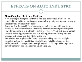 EFFECTS ON AUTO INDUSTRY
More Complex, Electronic Vehicles
A lot of changes in engine electronics will also be required. ECUs will be
required for monitoring the increasing complexity in the engine and measuring
the emissions on a real-time basis.
For achieving the specified emissions targets, all reactions will have to be
controlled by microprocessors. Increased electronic content per car is good
news for domestic and MNC auto electronics players. Testing & measurement
vendors providing capabilities like ECU testing, emission testing and fuel
systems testing are also likely to benefit a lot.
Addition of new engine and exhaust parts are making cars increasingly
complex, making serviceability a big challenge. Neighbourhood service
workshops will no longer have the sophisticated skills required to repair the
cars of tomorrow and will likely go out of business.
 