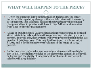 WHAT WILL HAPPEN TO THE PRICE?
 Given the quantum jump in fuel emission technology, the direct
impact of this regulatory change is that vehicle prices will increase by
10-12 percent. This is largely because the powertrain will see major
changes and truck operators will have to buy AdBlue and urea dose
from time to time for maintenance
 .Usage of SCR (Selective Catalytic Reduction) requires urea to be filled
after certain intervals and this will see operating costs rise by up to 2
percent. To avoid this, fleet owners will try to prepone buying in the last
quarter of this fiscal year. This may lead to a jump in volume in Q4
FY2017 and a decline in next-year volumes in the range of 10-15
percent.
 In the near-term, aftersales service and maintenance will see higher
cost in BS IV-compliant vehicles as the electronics content in them will
be higher and the ability of independent mechanics to service such
vehicles will drop initially
.
 