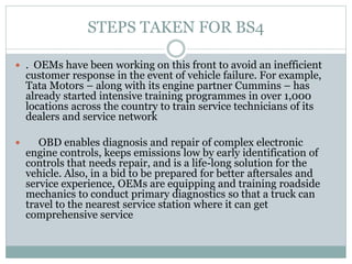 STEPS TAKEN FOR BS4
 . OEMs have been working on this front to avoid an inefficient
customer response in the event of vehicle failure. For example,
Tata Motors – along with its engine partner Cummins – has
already started intensive training programmes in over 1,000
locations across the country to train service technicians of its
dealers and service network
 OBD enables diagnosis and repair of complex electronic
engine controls, keeps emissions low by early identification of
controls that needs repair, and is a life-long solution for the
vehicle. Also, in a bid to be prepared for better aftersales and
service experience, OEMs are equipping and training roadside
mechanics to conduct primary diagnostics so that a truck can
travel to the nearest service station where it can get
comprehensive service
 