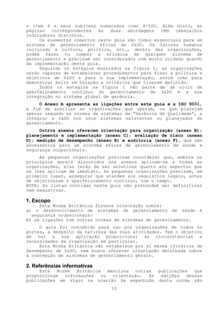 o item 4 e seus subitens numerados como 4-ISO. Além disto, as
páginas   correspondentes  às   duas  abordagens   têm  cabeçalhos
indicadores distintos.
     Os elementos cobertos neste guia são todos essenciais para um
sistema de gerenciamento eficaz de S&SO. Os fatores humanos
incluindo a cultura, política, etc., dentro das organizações,
podem fazer ou romper a eficácia de qualquer sistema de
gerenciamento e precisam ser considerados com muito cuidado quando
da implementação deste guia.
     Seguindo os estágios mostrados na figura 1, as organizações
serão capazes de estabelecer procedimentos para fixar a política e
objetivos de S&SO e para a sua implementação, assim como para
demonstrar êxito em relação a critérios que tiverem definido.
     Todos os estágios na figura 1 são parte de um ciclo de
aperfeiçoamento contínuo do gerenciamento de S&SO e a sua
integração no sistema global de gerência.
     O Anexo A apresenta as ligações   entre este guia e a ISO 9001,
a fim de auxiliar as organizações      que operam, ou que planejam
operar segundo as normas de sistemas   de “Gerência de Qualidade”, a
integrar a S&SO nos seus sistemas      existentes ou planejados de
gerenciamento.
     Outros anexos oferecem orientação para organização (anexo B);
planejamento e implementação (anexo C); avaliação de risco (anexo
D); medição de desempenho (anexo E) e auditoria (anexo F), que são
necessários para um sistema eficaz de gerenciamento de saúde e
segurança ocupacionais.
     As pequenas organizações precisam considerar que, embora os
princípios gerais discutidos nos anexos aplicam-se a todas as
organizações, elas terão de ser seletivas quanto aos aspectos que
se lhes aplicam de imediato. As pequenas organizações precisam, em
primeiro lugar, assegurar que atendem aos requisitos legais, antes
de objetivarem o aperfeiçoamento contínuo, com o tempo.
NOTA: As listas contidas neste guia não pretendem ser definitivas
nem exaustivas.

1. Escopo
     Esta Norma Britânica fornece orientação sobre:
a) o desenvolvimento de sistemas de gerenciamento de saúde         e
  segurança ocupacionais;
b) as ligações com outras normas de sistemas de gerenciamento.
     O guia foi concebido para uso por organizações de todos os
portes, a despeito da natureza das suas atividades. Tem o objetivo
de ter a sua aplicação proporcional às circunstâncias e
necessidades da organização em particular.
     Esta Norma Britânica não estabelece por si mesma critérios de
desempenho de S&SO, nem busca oferecer orientação detalhada sobre
a concepção de sistemas de gerenciamento gerais.

2. Referências informativas
     Esta  Norma  Britânica    menciona   outras  publicações   que
proporcionam  informações   ou   orientação.   As  edições   dessas
publicações em vigor na ocasião da expedição desta norma são
                                10
 