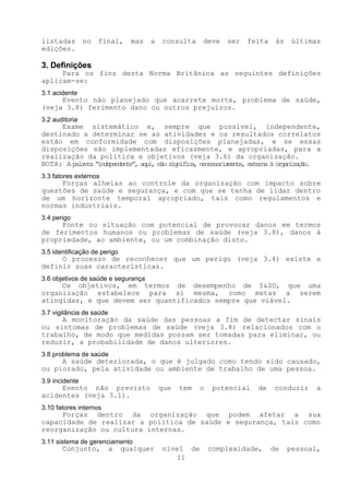 listadas        no   final,     mas   a   consulta    deve    ser   feita    às    últimas
edições.

3. Definições
     Para os fins desta Norma Britânica as seguintes definições
aplicam-se:
3.1 acidente
     Evento não planejado que acarrete morte, problema de saúde,
(veja 3.8) ferimento dano ou outros prejuízos.
3.2 auditoria
     Exame sistemático e, sempre que possível, independente,
destinado a determinar se as atividades e os resultados correlatos
estão em conformidade com disposições planejadas, e se essas
disposições são implementadas eficazmente, e apropriadas, para a
realização da política e objetivos (veja 3.6) da organização.
NOTA: A palavra “independente”, aqui não significa, necessariamente, externa à organizaçã .
                                    ,                                                    o
3.3 fatores externos
     Forças alheias ao controle da organização com impacto sobre
questões de saúde e segurança, e com que se tenha de lidar dentro
de um horizonte temporal apropriado, tais como regulamentos e
normas industriais.
3.4 perigo
     Fonte ou situação com potencial de provocar danos em termos
de ferimentos humanos ou problemas de saúde (veja 3.8), danos à
propriedade, ao ambiente, ou um combinação disto.
3.5 identificação de perigo
     O processo de reconhecer que um perigo (veja 3.4) existe e
definir suas características.
3.6 objetivos de saúde e segurança
     Os objetivos, em termos de desempenho de S&SO, que uma
organização estabelece para si mesma, como metas a serem
atingidas, e que devem ser quantificados sempre que viável.
3.7 vigilância de saúde
     A monitoração da saúde das pessoas a fim de detectar sinais
ou sintomas de problemas de saúde (veja 3.8) relacionados com o
trabalho, de modo que medidas possam ser tomadas para eliminar, ou
reduzir, a probabilidade de danos ulteriores.
3.8 problema de saúde
     A saúde deteriorada, o que é julgado como tendo sido causado,
ou piorado, pela atividade ou ambiente de trabalho de uma pessoa.
3.9 incidente
     Evento não previsto                  que   tem   o    potencial   de   conduzir     a
acidentes (veja 3.1).
3.10 fatores internos
     Forças dentro da organização que podem afetar a sua
capacidade de realizar a política de saúde e segurança, tais como
reorganização ou cultura internas.
3.11 sistema de gerenciamento
       Conjunto,          a   qualquer    nível de        complexidade,     de    pessoal,
                                             11
 