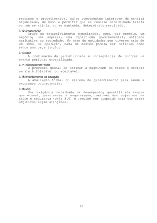 recursos e procedimentos, cujos componentes interagem de maneira
organizada, de modo a permitir que se realize determinada tarefa
ou que se atinja, ou se mantenha, determinado resultado.
3.12 organização
     Grupo ou estabelecimento organizados, como, por exemplo, um
negócio, uma empresa, uma repartição governamental, entidade
caritativa ou sociedade. No caso de entidades que tiverem mais de
um local de operação, cada um destes poderá ser definido como
sendo uma organização.
3.13 risco
     A combinação da probabilidade e conseqüência de ocorrer um
evento perigoso especificado.
3.14 avaliação de riscos
     O processo global de estimar a magnitude do risco e decidir
se ele é tolerável ou aceitável.
3.15 levantamento da situação
     A avaliação formal do sistema de gerenciamento para saúde e
segurança ocupacionais.
3.16 alvo
     Uma exigência detalhada de desempenho, quantificada sempre
que viável, pertinente à organização, oriunda dos objetivos de
saúde e segurança (veja 3.6) e precise ser cumprida para que esses
objetivos sejam atingidos.




                                12
 