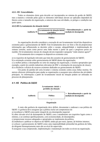 4.0.1- HS Generalidades
        Todos os elementos deste guia deverão ser incorporados no sistema de gestão de S&SO,
mas a maneira e extensão pelas quais os elementos individuais devem ser aplicados dependerá de
fatores como o tamanho da organização, a natureza das suas atividades, os perigos e condições nas
quais opera.
4.0.2-HS Levantamento da situação inicial

                               Levantamento da situação inicial ←Retroalimentação a partir da
                   Auditoria →          e periódica             medição de desempenho
                                                ↓
                                             Política

        As organizações deverão considerar a execução de um levantamento inicial dos dispositivos
existentes para o gerenciamento de S&SO. Este levantamento deve ser feito a fim de proporcionar
informações que influenciarão as decisões sobre o escopo, adequabilidade e implementação do
sistema corrente, assim como prover uma linha mestra a partir da qual o progresso possa ser
medido. Os levantamentos iniciais de situação devem responder à pergunta “onde estamos agora?”
        O levantamento deve comparar os dispositivos existentes com:
a) os requisitos da legislação relevante que trata dos assuntos de gerenciamento de S&SO;
b) a orientação existente sobre gerenciamento de S&SO dentro da organização;
c) a melhor prática e desempenho no setor de emprego da organização, e noutros apropriados (por
exemplo, a partir de comitês industriais relevantes de HSC e orientações de associações de classe);
d) a eficiência e eficácia de recursos existentes dedicados ao gerenciamento de S&SO.
        Um ponto de partida útil seria levantar o sistema existente contra essas linhas mestras. Os
anexos oferecem informações para ajudar as organizações a assegurar uma cobertura das atividades
principais. As informações a partir do levantamento inicial da situação podem ser utilizadas no
processo de planejamento.

4.1- HS Política de S&SO
                                     Levantamento inicial e
                                      periódico da situação
                                                ↓
                                                                  ← Retroalimentação a partir da
                   Auditoria                 Política             medição de desempenho
→
                                              ↓
                                          Organização

        A mais alta gerência da organização deve definir, documentar e endossar a sua política de
S&SO. A gerência deve assegurar que a política inclui um compromisso de:
a) reconhecer a S&SO como parte integral do seu desempenho negocial;
b) obter elevado nível de desempenho de S&SO, com o atendimento aos requisitos legais como o
mínimo, e ao contínuo aperfeiçoamento, com economicidade, do desempenho;
c) proporcionar recursos adequados e apropriados ao implemento da política;
d) estabelecer e publicar os objetivos de S&SO, ainda que por meio, apenas, de boletins internos;
e) colocar o gerenciamento de S&SO como uma responsabilidade primordial da gerência de linha,
do dirigente hierarquicamente mais alto ao nível de supervisão;
f) assegurar a sua compreensão, implementação e manutenção em todos os níveis na organização;
                                                 14
 
