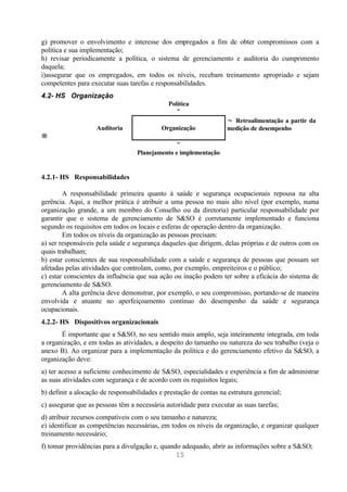 g) promover o envolvimento e interesse dos empregados a fim de obter compromissos com a
política e sua implementação;
h) revisar periodicamente a política, o sistema de gerenciamento e auditoria do cumprimento
daquela;
i)assegurar que os empregados, em todos os níveis, recebam treinamento apropriado e sejam
competentes para executar suas tarefas e responsabilidades.
4.2- HS Organização
                                              Política
                                                 ↓
                                                                    ← Retroalimentação a partir da
                    Auditoria               Organização             medição de desempenho
→
                                                ↓
                                   Planejamento e implementação


4.2.1- HS Responsabilidades

        A responsabilidade primeira quanto à saúde e segurança ocupacionais repousa na alta
gerência. Aqui, a melhor prática é atribuir a uma pessoa no mais alto nível (por exemplo, numa
organização grande, a um membro do Conselho ou da diretoria) particular responsabilidade por
garantir que o sistema de gerenciamento de S&SO é corretamente implementado e funciona
segundo os requisitos em todos os locais e esferas de operação dentro da organização.
        Em todos os níveis da organização as pessoas precisam:
a) ser responsáveis pela saúde e segurança daqueles que dirigem, delas próprias e de outros com os
quais trabalham;
b) estar conscientes de sua responsabilidade com a saúde e segurança de pessoas que possam ser
afetadas pelas atividades que controlam, como, por exemplo, empreiteiros e o público;
c) estar conscientes da influência que sua ação ou inação podem ter sobre a eficácia do sistema de
gerenciamento de S&SO.
        A alta gerência deve demonstrar, por exemplo, o seu compromisso, portando-se de maneira
envolvida e atuante no aperfeiçoamento contínuo do desempenho da saúde e segurança
ocupacionais.
4.2.2- HS Dispositivos organizacionais
       É importante que a S&SO, no seu sentido mais amplo, seja inteiramente integrada, em toda
a organização, e em todas as atividades, a despeito do tamanho ou natureza do seu trabalho (veja o
anexo B). Ao organizar para a implementação da política e do gerenciamento efetivo da S&SO, a
organização deve:
a) ter acesso a suficiente conhecimento de S&SO, especialidades e experiência a fim de administrar
as suas atividades com segurança e de acordo com os requisitos legais;
b) definir a alocação de responsabilidades e prestação de contas na estrutura gerencial;
c) assegurar que as pessoas têm a necessária autoridade para executar as suas tarefas;
d) atribuir recursos compatíveis com o seu tamanho e natureza;
e) identificar as competências necessárias, em todos os níveis da organização, e organizar qualquer
treinamento necessário;
f) tomar providências para a divulgação e, quando adequado, abrir as informações sobre a S&SO;
                                                15
 