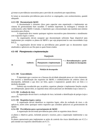 g) tomar as providências necessárias para a provisão de consultoria por especialistas;
h) tomar as necessárias providências para envolver os empregados, com esclarecimentos, quando
adequado.
4.2.3- HS Documentação S&SO
        A documentação é elemento chave para capacitar uma organização a implementar um
sistema de gerenciamento bem sucedido. É também importante na montagem e retenção do
conhecimento sobre S&SO. Contudo, é importante que a documentação seja mantida num mínimo
necessário para eficácia.
        A organização deve manter quaisquer registros necessários para demonstrar o atendimento
com requisitos legais e outros.
        As organizações devem assegurar que documentação suficiente fique disponível para
implementar por completo os planos de S&SO e que seja proporcional às suas necessidades (veja
B.6.2).
        As organizações devem tomar as providências para garantir que os documentos sejam
atualizados e aplicáveis aos fins para os quais foram criados.

4.3- HS Planejamento e implementação

                                           Organização
                                               ↓
                                                                    ←--- Retroalimentação a partir
                    Auditoria     Planejamento e implementação          da medição de desempenho
→
                                                ↓
                                      Medição do desempenho

4.3.1- HS Generalidades
       É importante que o sucesso ou o fracasso da atividade planejada possa ser visto claramente.
Isto envolve a identificação dos requisitos de S&SO, o estabelecimento de critérios claros de
desempenho, definindo o que deve ser feito, quem é responsável, quando deve ser feito e o
desfecho desejado.
       Embora seja reconhecido que, na prática, organizar, planejar e implementar funções estarão
em sobreposição, apesar disto, as seguintes áreas chaves precisam ser abordadas (veja o anexo C).
4.3.2- HS Avaliação de risco
       A organização deverá fazer a avaliação de risco, incluindo a identificação de perigos (veja o
anexo D).
4.3.3- HS Requisitos legais e outros
       A organização deverá identificar os requisitos legais, além da avaliação de risco, a ela
aplicáveis, assim como quaisquer outros requisitos que considera aplicáveis ao gerenciamento de
S&SO.
4.3.4- HS Providências para o gerenciamento de S&SO
       A organização deverá tomar providências para cobrir as seguintes áreas chaves:
a) planos e objetivos gerais, incluindo pessoal e recursos, para a organização implementar a sua
política;
b) planos operacionais para implementar as ações de controle dos riscos identificados em 4.3.2 e
para atender aos requisitos identificados em 4.3.3;
                                                 16
 