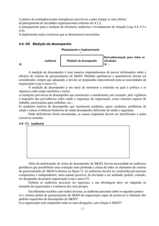 c) planos de contingência para emergências previsíveis e para mitigar os seus efeitos;
d) planejamento de atividades organizacionais cobertas em 4.2.2;
e) planejamento para a medição da eficiência, auditorias e levantamento de situação (veja 4.4, 4.5 e
4.6);
f) implementar ações corretivas que se demonstrem necessárias.

4.4- HS Medição do desempenho
                                  Planejamento e implementação
                                                ↓
                                                                     Retroalimentação para todas as
                    Auditoria          Medição do desempenho         atividades
→                                                                    → ↑

        A medição do desempenho é uma maneira importantíssima de prover informações sobre a
eficácia do sistema de gerenciamento de S&SO. Medidas qualitativas e quantitativas devem ser
consideradas, sempre que adequado, e devem ser preparadas especialmente para as necessidades da
organização (veja o anexo E).
        A medição de desempenho é um meio de monitorar a extensão na qual a política e os
objetivos estão sendo satisfeitos e inclui:
a) medições pró-ativas de desempenho que monitorem o atendimento, por exemplo, pela vigilância
e inspeções das providências sobre saúde e segurança da organização, como sistemas seguros de
trabalho, autorizações para trabalhar, etc.;
b) medições reativas de desempenho que monitorem acidentes, quase acidentes, problemas de
saúde e outras evidências históricas de saúde desempenho deficiente de saúde e segurança.
        Onde deficiências forem encontradas, as causas originárias devem ser identificadas e ações
corretivas tomadas.
4.5- HS Auditoria




        Além da monitoração de rotina do desempenho de S&SO, haverá necessidade de auditorias
periódicas que possibilitem uma avaliação mais profunda e crítica de todos os elementos do sistema
de gerenciamento de S&SO (cobertos na figura 1). As auditorias devem ser conduzidas por pessoas
competentes e independentes, tanto quanto possível, da atividade a ser auditada; podem, contudo,
ser designadas da própria organização (veja o anexo F).
        Embora as auditorias precisem ser rigorosas, a sua abordagem deve ser adaptada ao
tamanho da organização e à natureza dos seus perigos.
        Em diferentes ocasiões e por razões diversas, as auditorias precisam cobrir os seguintes pontos:
a) o sistema global de gerenciamento de S&SO da organização capaz de promover a obtenção dos
padrões requeridos de desempenho de S&SO?
b) a organização está cumprindo todas as suas obrigações com relação à S&SO?
                                                  17
 