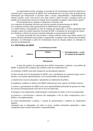 As organizações deverão considerar a execução de um levantamento inicial dos dispositivos
existentes para o gerenciamento de S&SO. Este levantamento deve ser feito a fim de proporcionar
informações que influenciarão as decisões sobre o escopo, adequabilidade e implementação do
sistema corrente, assim como prover uma linha mestra a partir da qual o progresso possa ser
medido. Os levantamentos iniciais de situação devem responder à pergunta “onde estamos agora?”
        O levantamento deve comparar os dispositivos existentes com:
a) os requisitos da legislação relevante que trata dos assuntos de gerenciamento de S&SO;
b) a orientação existente sobre gerenciamento de S&SO dentro da organização;
c) a melhor prática e desempenho no setor de emprego da organização, e noutros apropriados (por
exemplo, a partir de comitês industriais relevantes de HSC e orientações de associações de classe);
d) a eficiência e eficácia de recursos existentes dedicados ao gerenciamento de S&SO.
        Um ponto de partida útil seria levantar o sistema existente contra essas linhas mestras. Os
anexos oferecem informações para ajudar as organizações a assegurar uma cobertura das atividades
principais. As informações a partir do levantamento inicial da situação podem ser utilizadas no
processo de planejamento.
4.1- ISO Política de S&SO
                                     Levantamento gerencial
                                               ↓
                                            Política                ←- Retroalimentação a partir
                   Auditoria                                           da medição de desempenho
→
                                                ↓
                                          Planejamento

      A mais alta gerência da organização deve definir, documentar e endossar a sua política de
S&SO. A gerência deve assegurar que a política inclui um compromisso de:
a) reconhecer a S&SO como parte integral do seu desempenho negocial;
b) obter elevado nível de desempenho de S&SO, com o atendimento aos requisitos legais como o
mínimo, e ao contínuo aperfeiçoamento, com economicidade, do desempenho;
c) proporcionar recursos adequados e apropriados ao implemento da política;
d) estabelecer e publicar os objetivos de S&SO, ainda que por meio, apenas, de boletins internos;
e) colocar o gerenciamento de S&SO como uma responsabilidade primordial da gerência de linha,
do executivo hierarquicamente mais alto ao nível de supervisão;
f) assegurar a sua compreensão, implementação e manutenção em todos os níveis na organização;
g) promover o envolvimento e interesse dos empregados a fim de obter compromissos com a
política e sua implementação;
h) revisar periodicamente a política, o sistema de gerenciamento e auditoria do cumprimento
daquela;
i)assegurar que os empregados, em todos os níveis, recebam treinamento apropriado e sejam
competentes para executar suas tarefas e responsabilidades.




                                                20
 