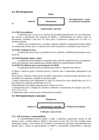 4.2- ISO Planejamento
                                                 Política
                                                    ↓
                                                                         ← Retroalimentação a partir
                     Auditoria               Planejamento                  da medição de desempenho
→
                                                  ↓
                                       Implementação e operação
4.2.1-ISO Generalidades
       É importante que o sucesso ou o fracasso da atividade planejada possa ser visto claramente.
Isto envolve a identificação dos requisitos de S&SO, o estabelecimento de critérios claros de
desempenho, definindo o que deve ser feito, quem é responsável, quando deve ser feito e o
desfecho desejado.
       Embora seja reconhecido que, na prática, organizar, planejar e implementar funções estarão
em sobreposição, apesar disto, as seguintes áreas chaves precisam ser abordadas (veja o anexo C).
4.2.2-ISO Avaliação de risco
       A organização deverá fazer a avaliação de risco, incluindo a identificação de perigos (veja o
anexo D).
4.2.3-ISO Requisitos legais e outros
       A organização deverá identificar os requisitos legais, além da avaliação de risco, a ela aplicáveis,
assim como quaisquer outros requisitos que considera aplicáveis ao gerenciamento de S&SO.
4.2.4-ISO Providências para o gerenciamento de S&SO
       A organização deverá tomar providências para cobrir as seguintes áreas chaves:
a) planos e objetivos gerais, incluindo pessoal e recursos, para a organização implementar a sua
política;
b) ter acesso a suficiente conhecimento de S&SO, capacitações e experiência para administrar suas
atividades com segurança e segundo os requisitos legais;
c) planos operacionais para implementar as ações de controle dos riscos identificados em 4.3.2 e
para atender aos requisitos identificados em 4.3.3;
d) planejamento de atividades organizacionais cobertas em 4.3.6;
e) planejamento para a medição da eficiência, auditorias e levantamento de situação (veja 4.4.1,
4.4.2, 4.4.4 e 4.5);
f) implementar ações corretivas que se demonstrem necessárias.
4.3- ISO Implementação e operação
                                             Planejamento
                                                   ↓

                    Auditoria →        Implementação e operação        ←Medição de desempenho
                                                   ↓
                                      Verificação e ação corretiva

4.3.1- ISO Estrutura e responsabilidade
        A responsabilidade primeira quanto à saúde e segurança ocupacionais repousa na alta
gerência. Aqui, a melhor prática é atribuir a uma pessoa no mais alto nível (por exemplo, numa
organização grande, a um membro do Conselho ou da diretoria) particular responsabilidade por
garantir que o sistema de gerenciamento de S&SO é corretamente implementado e funciona
                                                   21
 