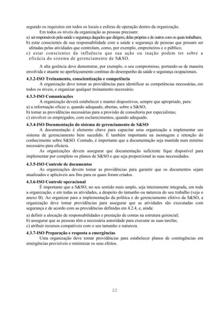 segundo os requisitos em todos os locais e esferas de operação dentro da organização.
         Em todos os níveis da organização as pessoas precisam:
a) ser responsáveis pela saúde e segurança daqueles que dirigem, delas próprias e de outros com os quais trabalham;
b) estar conscientes de sua responsabilidade com a saúde e segurança de pessoas que possam ser
 afetadas pelas atividades que controlam, como, por exemplo, empreiteiros e o público;
c) estar conscientes da influência que sua ação ou inação podem ter sobre a
 eficácia do sistema de gerenciamento de S&SO.
       A alta gerência deve demonstrar, por exemplo, o seu compromisso, portando-se de maneira
envolvida e atuante no aperfeiçoamento contínuo do desempenho da saúde e segurança ocupacionais.
4.3.2-ISO Treinamento, conscientização e competência
       A organização deve tomar as providências para identificar as competências necessárias, em
todos os níveis, e organizar qualquer treinamento necessário.
4.3.3-ISO Comunicações
        A organização deverá estabelecer e manter dispositivos, sempre que apropriado, para:
a) a informação eficaz e, quando adequado, abertas, sobre a S&SO;
b) tomar as providências necessárias para a provisão de consultoria por especialistas;
c) envolver os empregados, com esclarecimentos, quando adequado.
4.3.4-ISO Documentação do sistema de gerenciamento de S&SO
       A documentação é elemento chave para capacitar uma organização a implementar um
sistema de gerenciamento bem sucedido. É também importante na montagem e retenção do
conhecimento sobre S&SO. Contudo, é importante que a documentação seja mantida num mínimo
necessário para eficácia.
       As organizações devem assegurar que documentação suficiente fique disponível para
implementar por completo os planos de S&SO e que seja proporcional às suas necessidades.
4.3.5-ISO Controle de documentos
        As organizações devem tomar as providências para garantir que os documentos sejam
atualizados e aplicáveis aos fins para os quais foram criados.
4.3.6-ISO Controle operacional
       É importante que a S&SO, no seu sentido mais amplo, seja inteiramente integrada, em toda
a organização, e em todas as atividades, a despeito do tamanho ou natureza do seu trabalho (veja o
anexo B). Ao organizar para a implementação da política e do gerenciamento efetivo da S&SO, a
organização deve tomar providências para assegurar que as atividades são executadas com
segurança e de acordo com as providências definidas em 4.2.4, e, ainda:
a) definir a alocação de responsabilidades e prestação de contas na estrutura gerencial;
b) assegurar que as pessoas têm a necessária autoridade para executar as suas tarefas;
c) atribuir recursos compatíveis com o seu tamanho e natureza.
4.3.7-ISO Preparação e resposta a emergências
       Uma organização deve tomar providências para estabelecer planos de contingências em
emergências previsíveis e minimizar os seus efeitos.




                                                       22
 