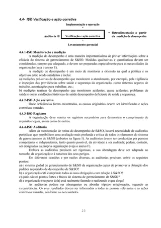 4.4- ISO Verificação e ação corretiva
                                   Implementação e operação
                                              ↓
                                                                   ← Retroalimentação a partir
                  Auditoria →      Verificação e ação corretiva      da medição de desempenho
                                              ↓
                                     Levantamento gerencial

4.4.1-ISO Monitoração e medição
        A medição do desempenho é uma maneira importantíssima de prover informações sobre a
eficácia do sistema de gerenciamento de S&SO. Medidas qualitativas e quantitativas devem ser
consideradas, sempre que adequado, e devem ser preparadas especialmente para as necessidades da
organização (veja o anexo E).
        A medição de desempenho é um meio de monitorar a extensão na qual a política e os
objetivos estão sendo satisfeitos e inclui:
a) medições pró-ativas de desempenho que monitorem o atendimento, por exemplo, pela vigilância
e inspeções das providências sobre saúde e segurança da organização, como sistemas seguros de
trabalho, autorizações para trabalhar, etc.;
b) medições reativas de desempenho que monitorem acidentes, quase acidentes, problemas de
saúde e outras evidências históricas de saúde desempenho deficiente de saúde e segurança.
4.4.2-ISO Ação corretiva
        Onde deficiências forem encontradas, as causas originárias devem ser identificadas e ações
corretivas tomadas.
4.4.3-ISO Registros
        A organização deve manter os registros necessários para demonstrar o cumprimento de
requisitos legais, assim como de outros.
4.4.4-ISO Auditoria
        Além da monitoração de rotina do desempenho de S&SO, haverá necessidade de auditorias
periódicas que possibilitem uma avaliação mais profunda e crítica de todos os elementos do sistema
de gerenciamento de S&SO (cobertos na figura 1). As auditorias devem ser conduzidas por pessoas
competentes e independentes, tanto quanto possível, da atividade a ser auditada; podem, contudo,
ser designadas da própria organização (veja o anexo F).
        Embora as auditorias precisem ser rigorosas, a sua abordagem deve ser adaptada ao
tamanho da organização e à natureza dos seus perigos.
        Em diferentes ocasiões e por razões diversas, as auditorias precisam cobrir os seguintes
pontos:
a) o sistema global de gerenciamento de S&SO da organização capaz de promover a obtenção dos
padrões requeridos de desempenho de S&SO?
b) a organização está cumprindo todas as suas obrigações com relação à S&SO?
c) quais são os pontos fortes e fracos do sistema de gerenciamento de S&SO?
d) a organização (ou parte dela) está realmente fazendo e realizando o que alega?
        As auditorias podem ser abrangentes ou abordar tópicos selecionados, segundo as
circunstâncias. Os seus resultados devem ser informados a todas as pessoas relevantes e as ações
corretivas tomadas, conforme as necessidades.




                                                23
 