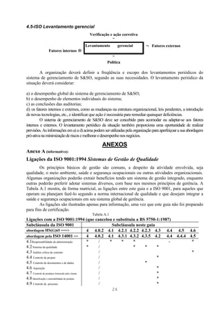 4.5-ISO Levantamento gerencial
                                       Verificação e ação corretiva
                                                    ↓
                                     Levantamento      gerencial            ← Fatores externos
              Fatores internos →
                                                      ↓
                                                   Política

       A organização deverá definir a freqüência e escopo dos levantamentos periódicos do
sistema de gerenciamento de S&SO, segundo as suas necessidades. O levantamento periódico da
situação deverá considerar:

a) o desempenho global do sistema de gerenciamento de S&SO;
b) o desempenho de elementos individuais do sistema;
c) as conclusões das auditorias;
d) os fatores internos e externos, como as mudanças na estrutura organizacional, leis pendentes, a introdução
de novas tecnologias, etc., e identificar que ação é necessária para remediar quaisquer deficiências.
         O sistema de gerenciamento de S&SO deve ser concebido para acomodar ou adaptar-se aos fatores
internos e externos. O levantamento periódico da situação também proporciona uma oportunidade de realizar
previsões. As informações em a) a d) acima podem ser utilizadas pela organização para aperfeiçoar a sua abordagem
pró-ativa na minimização de riscos e melhorar o desempenho nos negócios.

                                                ANEXOS
Anexo A (informativo):
Ligações da ISO 9001:1994 Sistemas de Gestão de Qualidade
        Os princípios básicos de gestão são comuns, a despeito da atividade envolvida, seja
qualidade, o meio ambiente, saúde e segurança ocupacionais ou outras atividades organizacionais.
Algumas organizações poderão extrair benefícios tendo um sistema de gestão integrado, enquanto
outras poderão preferir adotar sistemas diversos, com base nos mesmos princípios de gerência. A
Tabela A.1 mostra, de forma matricial, as ligações entre este guia e a ISO 9001, para aqueles que
operam ou planejam fazê-lo segundo a norma internacional de qualidade e que desejam integrar a
saúde e segurança ocupacionais em seu sistema global de gerência.
        As ligações são ilustradas apenas para informação, uma vez que este guia não foi preparado
para fins de certificação.
                                          Tabela A.1
Ligações com a ISO 9001:1994 (que cancelou e substituiu a BS 5750-1:1987)
Subcláusula da ISO 9001                                   Subcláusula neste guia
abordagem HS(G)65 ===>                          4 4.0.2 4.1 4.2.1 4.2.2 4.2.3 4.3 4.4 4.5 4.6
abordagem pela ISO 14001 =>                     4 4.0.2 4.1 4.3.1 4.3.2 4.3.5 4.2 4.4 4.4.4 4.5
4.1Responsabilidade da administração            *   /    *    *     *              -         *
4.2 Sistema da qualidade                        *   /               *      *     *
4.3 Análise crítica de contrato                     /                                        *
4.4 Controle de projeto                             /                            *
4.5 Controle de documentos e de dados               /                      *
4.6 Aquisição                                       /                            *
4.7 Controle de produtos fornecido pelo cliente     /                            *
4.8 Identificação e rastreabilidade de produto      /                            *
4.9 Controle de processo                            /                            *
                                                           24
 