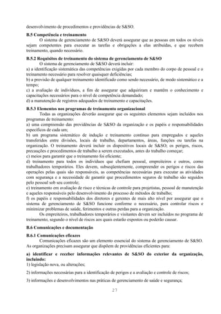 desenvolvimento de procedimentos e providências de S&SO.
B.5 Competência e treinamento
       O sistema de gerenciamento de S&SO deverá assegurar que as pessoas em todos os níveis
sejam competentes para executar as tarefas e obrigações a elas atribuídas, e que recebem
treinamento, quando necessário.
B.5.2 Requisitos de treinamento do sistema de gerenciamento de S&SO
        O sistema de gerenciamento de S&SO deverá incluir:
a) a identificação sistemática das competências exigidas por cada membro do corpo de pessoal e o
treinamento necessário para resolver quaisquer deficiências;
b) a provisão de qualquer treinamento identificado como sendo necessário, de modo sistemático e a
tempo;
c) a avaliação de indivíduos, a fim de assegurar que adquiriram e mantêm o conhecimento e
capacitações necessários para o nível de competência demandado;
d) a manutenção de registros adequados de treinamento e capacitações.
B.5.3 Elementos nos programas de treinamento organizacional
        Todas as organizações deverão assegurar que os seguintes elementos sejam incluídos nos
programas de treinamento:
a) uma compreensão das providências de S&SO da organização e os papéis e responsabilidades
específicos de cada um;
b) um programa sistemático de indução e treinamento contínuo para empregados e aqueles
transferidos entre divisões, locais de trabalho, departamentos, áreas, funções ou tarefas na
organização. O treinamento deverá incluir os dispositivos locais de S&SO; os perigos, riscos,
precauções e procedimentos de trabalho a serem executados, antes do trabalho começar;
c) meios para garantir que o treinamento foi eficiente;
d) treinamento para todos os indivíduos que chefiam pessoal, empreiteiros e outros, como
trabalhadores temporários. Eles devem, subseqüentemente, compreender os perigos e riscos das
operações pelas quais são responsáveis, as competências necessárias para executar as atividades
com segurança e a necessidade de garantir que procedimentos seguros de trabalho são seguidos
pelo pessoal sob seu controle;
e) treinamento em avaliação de risco e técnicas de controle para projetistas, pessoal de manutenção
e aqueles responsáveis pelo desenvolvimento do processo de métodos de trabalho;
f) os papéis e responsabilidades dos diretores e gerentes de mais alto nível por assegurar que o
sistema de gerenciamento de S&SO funcione conforme o necessário, para controlar riscos e
minimizar problemas de saúde, ferimentos e outras perdas para a organização.
        Os empreiteiros, trabalhadores temporários e visitantes devem ser incluídos no programa de
treinamento, segundo o nível de riscos aos quais estarão expostos ou poderão causar.
B.6 Comunicações e documentação
B.6.1 Comunicações eficazes
       Comunicações eficazes são um elemento essencial do sistema de gerenciamento de S&SO.
As organizações precisam assegurar que dispõem de providências eficientes para:
a) identificar e receber informações relevantes de S&SO do exterior da organização,
incluindo:
1) legislação nova, ou alterações;
2) informações necessárias para a identificação de perigos e a avaliação e controle de riscos;
3) informações e desenvolvimentos nas práticas de gerenciamento de saúde e segurança;

                                                 27
 