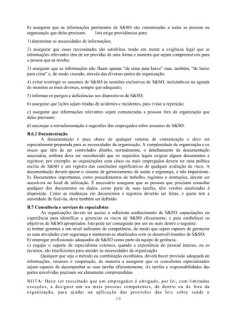 b) assegurar que as informações pertinentes de S&SO são comunicadas a todas as pessoas na
organização que delas precisam.   Isto exige providências para:
1) determinar as necessidades de informações;
2) assegurar que essas necessidades são satisfeitas, tendo em mente a exigência legal que as
informações relevantes têm de ser providas de uma forma e maneira que sejam compreensíveis para
a pessoa que as recebe;
3) assegurar que as informações não fluam apenas “de cima para baixo” mas, também, “de baixo
para cima” e, de modo cruzado, através das diversas partes da organização;
4) evitar restringir os assuntos de S&SO às reuniões exclusivas de S&SO, incluindo-os na agenda
de reuniões as mais diversas, sempre que adequado;
5) informar os perigos e deficiências nos dispositivos de S&SO;
6) assegurar que lições sejam tiradas de acidentes e incidentes, para evitar a repetição;
c) assegurar que informações relevantes sejam comunicadas a pessoas fora da organização que
delas precisam;
d) encorajar a retroalimentação e sugestões dos empregados sobre assuntos de S&SO.
B.6.2 Documentação
        A documentação é peça chave de qualquer sistema de comunicação e deve ser
especialmente preparada para as necessidades da organização. A complexidade da organização e os
riscos que têm de ser controlados ditarão, normalmente, o detalhamento da documentação
necessária, embora deva ser reconhecido que os requisitos legais exigem alguns documentos e
registros; por exemplo, as organizações com cinco ou mais empregados devem ter uma política
escrita de S&SO e um registro das conclusões significativas de qualquer avaliação de risco. A
documentação deverá apoiar o sistema de gerenciamento de saúde e segurança, e não impulsioná-
lo. Documentos importantes, como procedimentos de trabalho, registros e instruções, devem ser
acessíveis no local de utilização. É necessário assegurar que as pessoas que precisam consultar
qualquer dos documentos ou dados, como parte de suas tarefas, têm versões atualizadas à
disposição. Como as mudanças em documentos e registros deverão ser feitas, e quem tem a
autoridade de fazê-las, deve também ser definido.
B.7 Consultoria e serviços de especialistas
        As organizações devem ter acesso a suficiente conhecimento de S&SO, capacitações ou
experiência para identificar e gerenciar os riscos de S&SO eficazmente, e para estabelecer os
objetivos de S&SO apropriados. Isto pode ser conseguido por um ou mais dentre o seguinte:
a) treinar gerentes a um nível suficiente de competência, de modo que sejam capazes de gerenciar
as suas atividades com segurança e manterem-se atualizados com os desenvolvimentos de S&SO;
b) empregar profissionais adequados de S&SO como parte da equipe de gerência;
c) engajar o suporte de especialistas externos, quando a experiência do pessoal interno, ou os
recursos, são insuficientes para atender às necessidades da organização.
        Qualquer que seja o método ou combinação escolhidos, deverá haver provisão adequada de
informações, recursos e cooperação, de maneira a assegurar que os consultores especializados
sejam capazes de desempenhar as suas tarefas eficientemente. As tarefas e responsabilidades das
partes envolvidas precisam ser claramente compreendidas.
NOTA: Deve ser ressaltado que um empregador é obrigado, por lei, com limitadas
exceções, a designar um ou mais pessoas competentes, de dentro ou de fora da
organização, para ajudar na aplicação das provisões das leis sobre saúde e
                                     28
 