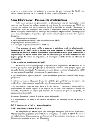 segurança ocupacionais. No entanto, o emprego de um consultor de S&SO não
exime a administração da organização de suas responsabilidades legais.


Anexo C (informativo) - Planejamento e implementação
        Este anexo descreve um procedimento de planejamento que as organizações podem
empregar para desenvolver qualquer aspecto do seu sistema de gerenciamento de S&SO; por
exemplo, em conjunto com um levantamento inicial ou periódico de situação. Tipicamente, o
procedimento pode ser empregado para planejar e implementar mudanças organizacionais de
S&SO, avaliação e controle de risco, e medição de desempenho. O procedimento também pode ser
usado para preparar planos de qualidade e para o meio ambiente e para atender a outros objetivos
de negócio.
        O anexo também considera:
a) o relacionamento entre os negócios e o planejamento de S&SO;
b) o planejamento pró-ativo de S&SO;
c) as limitações ao gerenciamento reativo de S&SO.
       Para empresas de porte médio e pequeno, o princípios gerais de planejamento e
implementação de S&SO serão os mesmos que para qualquer organização. Contudo, ao
considerar este anexo, os gerentes dentro dessas empresas deverão notar que o planejamento e
implementação de S&SO podem muito bem ser executados por um único indivíduo ou um
pequeno grupo de pessoas da organização. A abordagem adotada deverá ser adaptada às
necessidades.
C.2 Os negócios e o planejamento de S&SO
        Os métodos adotados para planejar e implementar os programas de S&SO devem ser os
mesmos que aqueles usados para planejar e implementar alterações sobre qualquer aspecto das
atividades de uma organização. As organizações poderão desejar considerar a integração de S&SO
e o planejamento de qualidade e do ambiente. Os requisitos chaves são:
a) que os objetivos da organização sejam claramente definidos, priorizados e quantificados, sempre
que possível;
b) critérios de medição adequados devem ser escolhidos para confirmar que os objetivos são
obtidos. Esses critérios deverão ser definidos antes de passar ao próximo estágio;
c) um plano deve ser preparado para a obtenção de cada objetivo. O plano deverá ser desenvolvido,
primeiramente, em termos amplos, e em seguida em detalhes; alvos específicos deverão ser
acordados, notadamente as tarefas que precisam ser executadas por pessoas designadas, ou
equipes, para implementá-lo;
d) recursos financeiros, e outros, deverão ser postos à disposição;
e) a implementação de planos e sua eficácia na obtenção de resultados devem ser medidas e
revisadas.
C.3 O planejamento pró-ativo e a resposta reativa
C.3.1 Planejamento pró-ativo de S&SO
       O planejamento de S&SO requer uma abordagem abrangente que ressalta a prevenção.
Algumas organizações poderão ter dificuldades na avaliação do seu sistema de S&SO, dos riscos e
no estabelecimento de prioridades de aperfeiçoamento. O procedimento estabelecido neste anexo
foi concebido para ajudar a vencer tais dificuldades.
                                                  29
 
