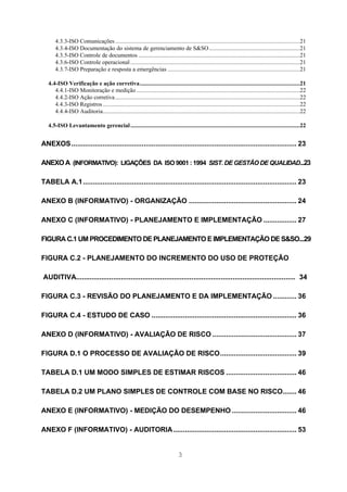 4.3.3-ISO Comunicações ........................................................................................................................21
       4.3.4-ISO Documentação do sistema de gerenciamento de S&SO ...........................................................21
       4.3.5-ISO Controle de documentos .........................................................................................................21
       4.3.6-ISO Controle operacional ..............................................................................................................21
       4.3.7-ISO Preparação e resposta a emergências ......................................................................................21

   4.4-ISO Verificação e ação corretiva........................................................................................................21
      4.4.1-ISO Monitoração e medição ..........................................................................................................22
      4.4.2-ISO Ação corretiva ........................................................................................................................22
      4.4.3-ISO Registros ................................................................................................................................22
      4.4.4-ISO Auditoria................................................................................................................................22

   4.5-ISO Levantamento gerencial ..............................................................................................................22


ANEXOS................................................................................................................... 23

ANEXO A (INFORMATIVO): LIGAÇÕES DA ISO 9001 : 1994 SIST. DE GESTÃO DE QUALIDAD...23

TABELA A.1............................................................................................................. 23

ANEXO B (INFORMATIVO) - ORGANIZAÇÃO ....................................................... 24

ANEXO C (INFORMATIVO) - PLANEJAMENTO E IMPLEMENTAÇÃO ................. 27

FIGURA C.1 UM PROCEDIMENTO DE PLANEJAMENTO E IMPLEMENTAÇÃO DE S&SO...29

FIGURA C.2 - PLANEJAMENTO DO INCREMENTO DO USO DE PROTEÇÃO

AUDITIVA................................................................................................................ 34

FIGURA C.3 - REVISÃO DO PLANEJAMENTO E DA IMPLEMENTAÇÃO ............ 36

FIGURA C.4 - ESTUDO DE CASO .......................................................................... 36

ANEXO D (INFORMATIVO) - AVALIAÇÃO DE RISCO ........................................... 37

FIGURA D.1 O PROCESSO DE AVALIAÇÃO DE RISCO....................................... 39

TABELA D.1 UM MODO SIMPLES DE ESTIMAR RISCOS .................................... 46

TABELA D.2 UM PLANO SIMPLES DE CONTROLE COM BASE NO RISCO....... 46

ANEXO E (INFORMATIVO) - MEDIÇÃO DO DESEMPENHO ................................. 46

ANEXO F (INFORMATIVO) - AUDITORIA............................................................... 53


                                                                                3
 