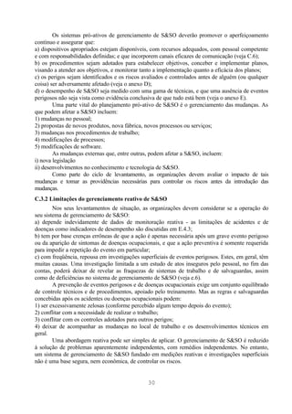 Os sistemas pró-ativos de gerenciamento de S&SO deverão promover o aperfeiçoamento
contínuo e assegurar que:
a) dispositivos apropriados estejam disponíveis, com recursos adequados, com pessoal competente
e com responsabilidades definidas; e que incorporem canais eficazes de comunicação (veja C.6);
b) os procedimentos sejam adotados para estabelecer objetivos, conceber e implementar planos,
visando a atender aos objetivos, e monitorar tanto a implementação quanto a eficácia dos planos;
c) os perigos sejam identificados e os riscos avaliados e controlados antes de alguém (ou qualquer
coisa) ser adversamente afetado (veja o anexo D);
d) o desempenho de S&SO seja medido com uma gama de técnicas, e que uma ausência de eventos
perigosos não seja vista como evidência conclusiva de que tudo está bem (veja o anexo E).
        Uma parte vital do planejamento pró-ativo de S&SO é o gerenciamento das mudanças. As
que podem afetar a S&SO incluem:
1) mudanças no pessoal;
2) propostas de novos produtos, nova fábrica, novos processos ou serviços;
3) mudanças nos procedimentos de trabalho;
4) modificações de processos;
5) modificações de software.
        As mudanças externas que, entre outras, podem afetar a S&SO, incluem:
i) nova legislação
ii) desenvolvimentos no conhecimento e tecnologia de S&SO.
        Como parte do ciclo de levantamento, as organizações devem avaliar o impacto de tais
mudanças e tomar as providências necessárias para controlar os riscos antes da introdução das
mudanças.
C.3.2 Limitações do gerenciamento reativo de S&SO
        Nos seus levantamentos de situação, as organizações devem considerar se a operação do
seu sistema de gerenciamento de S&SO:
a) depende indevidamente de dados de monitoração reativa - as limitações de acidentes e de
doenças como indicadores de desempenho são discutidas em E.4.3;
b) tem por base crenças errôneas de que a ação é apenas necessária após um grave evento perigoso
ou da aparição de sintomas de doenças ocupacionais, e que a ação preventiva é somente requerida
para impedir a repetição do evento em particular;
c) com freqüência, repousa em investigações superficiais de eventos perigosos. Estes, em geral, têm
muitas causas. Uma investigação limitada a um estudo de atos inseguros pelo pessoal, no fim das
contas, poderá deixar de revelar as fraquezas de sistemas de trabalho e de salvaguardas, assim
como de deficiências no sistema de gerenciamento de S&SO (veja e.6).
        A prevenção de eventos perigosos e de doenças ocupacionais exige um conjunto equilibrado
de controle técnicos e de procedimentos, apoiado pelo treinamento. Mas as regras e salvaguardas
concebidas após os acidentes ou doenças ocupacionais podem:
1) ser excessivamente zelosas (conforme percebido algum tempo depois do evento);
2) conflitar com a necessidade de realizar o trabalho;
3) conflitar com os controles adotados para outros perigos;
4) deixar de acompanhar as mudanças no local de trabalho e os desenvolvimentos técnicos em
geral.
        Uma abordagem reativa pode ser simples de aplicar. O gerenciamento de S&SO é reduzido
à solução de problemas aparentemente independentes, com remédios independentes. No entanto,
um sistema de gerenciamento de S&SO fundado em medições reativas e investigações superficiais
não é uma base segura, nem econômica, de controlar os riscos.


                                               30
 