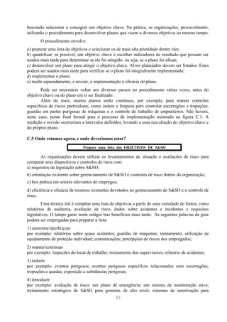 buscando selecionar e conseguir um objetivo chave. Na prática, as organizações, provavelmente,
utilizarão o procedimento para desenvolver planos que visem a diversos objetivos ao mesmo tempo.
       O procedimento envolve:
a) preparar uma lista de objetivos e selecionar os de mais alta prioridade dentre eles;
b) quantificar, se possível, um objetivo chave e escolher indicadores de resultado que possam ser
usados mais tarde para determinar se ele foi atingido: ou seja, se o plano foi eficaz;
c) desenvolver um plano para atingir o objetivo chave. Alvos planejados devem ser listados. Estes
podem ser usados mais tarde para verificar se o plano foi integralmente implementado;
d) implementar o plano;
e) medir separadamente, e revisar, a implementação e eficácia do plano.
        Pode ser necessário voltar aos diversos passos no procedimento várias vezes, antes do
objetivo chave ou do plano em si ser finalizado.
        Além do mais, muitos planos serão contínuos, por exemplo, para manter controles
específicos de riscos particulares, como ordem e limpeza para controlar escorregões e tropeções,
guardas em partes perigosas de máquinas e o controle do trabalho de empreiteiros. Não haverá,
neste caso, ponto final formal para o processo de implementação mostrado na figura C.1. A
medição e revisão ocorreriam a intervalos definidos, levando a uma reavaliação do objetivo chave e
do próprio plano.

C.5 Onde estamos agora, e onde deveríamos estar?
                              Prepare uma lista dos OBJETIVOS DE S&SO

        As organizações devem utilizar os levantamentos de situação e avaliações de risco para
comparar seus dispositivos e controles de risco com:
a) requisitos da legislação sobre S&SO;
b) orientação existente sobre gerenciamento de S&SO e controles de risco dentro da organização;
c) boa prática em setores relevantes de empregos;
d) eficiência e eficácia de recursos existentes devotados ao gerenciamento de S&SO e o controle de
risco.
        Uma técnica útil é compilar uma lista de objetivos a partir de uma variedade de fontes, como
relatórios de auditoria, avaliação de risco, dados sobre acidentes e incidentes e requisitos
legislativos. O tempo gasto neste estágio traz benefícios mais tarde. As seguintes palavras de guia
podem ser empregadas para preparar a lista:
1) aumentar/aperfeiçoar
por exemplo: relatórios sobre quase acidentes; guardas de máquinas; treinamento; utilização de
equipamento de proteção individual; comunicações; percepções de riscos dos empregados;
2) manter/continuar
por exemplo: inspeções do local de trabalho; treinamento dos supervisores; relatório de acidentes;
3) reduzir
por exemplo: eventos perigosos; eventos perigosos específicos relacionados com escorregões,
tropeções e quedas; exposição a substâncias perigosas;
4) introduzir
por exemplo: avaliação de risco; um plano de emergência; um sistema de monitoração ativa;
treinamento estratégico de S&SO para gerentes de alto nível; sistemas de autorização para
                                                32
 