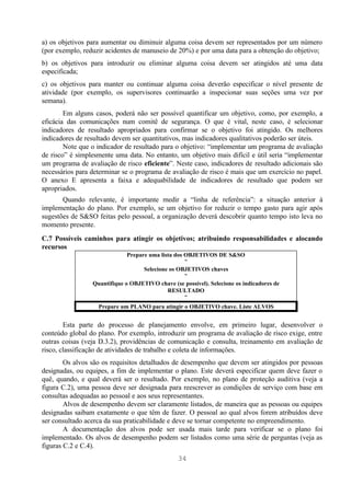 a) os objetivos para aumentar ou diminuir alguma coisa devem ser representados por um número
(por exemplo, reduzir acidentes de manuseio de 20%) e por uma data para a obtenção do objetivo;
b) os objetivos para introduzir ou eliminar alguma coisa devem ser atingidos até uma data
especificada;
c) os objetivos para manter ou continuar alguma coisa deverão especificar o nível presente de
atividade (por exemplo, os supervisores continuarão a inspecionar suas seções uma vez por
semana).
        Em alguns casos, poderá não ser possível quantificar um objetivo, como, por exemplo, a
eficácia das comunicações num comitê de segurança. O que é vital, neste caso, é selecionar
indicadores de resultado apropriados para confirmar se o objetivo foi atingido. Os melhores
indicadores de resultado devem ser quantitativos, mas indicadores qualitativos poderão ser úteis.
        Note que o indicador de resultado para o objetivo: “implementar um programa de avaliação
de risco” é simplesmente uma data. No entanto, um objetivo mais difícil e útil seria “implementar
um programa de avaliação de risco eficiente”. Neste caso, indicadores de resultado adicionais são
necessários para determinar se o programa de avaliação de risco é mais que um exercício no papel.
O anexo E apresenta a faixa e adequabilidade de indicadores de resultado que podem ser
apropriados.
       Quando relevante, é importante medir a “linha de referência”: a situação anterior à
implementação do plano. Por exemplo, se um objetivo for reduzir o tempo gasto para agir após
sugestões de S&SO feitas pelo pessoal, a organização deverá descobrir quanto tempo isto leva no
momento presente.
C.7 Possíveis caminhos para atingir os objetivos; atribuindo responsabilidades e alocando
recursos
                              Prepare uma lista dos OBJETIVOS DE S&SO
                                                    ↓
                                    Selecione os OBJETIVOS chaves
                                                    ↓
                 Quantifique o OBJETIVO chave (se possível). Selecione os indicadores de
                                             RESULTADO
                                                    ↓
                  Prepare um PLANO para atingir o OBJETIVO chave. Liste ALVOS


        Esta parte do processo de planejamento envolve, em primeiro lugar, desenvolver o
conteúdo global do plano. Por exemplo, introduzir um programa de avaliação de risco exige, entre
outras coisas (veja D.3.2), providências de comunicação e consulta, treinamento em avaliação de
risco, classificação de atividades de trabalho e coleta de informações.
        Os alvos são os requisitos detalhados de desempenho que devem ser atingidos por pessoas
designadas, ou equipes, a fim de implementar o plano. Este deverá especificar quem deve fazer o
quê, quando, e qual deverá ser o resultado. Por exemplo, no plano de proteção auditiva (veja a
figura C.2), uma pessoa deve ser designada para reescrever as condições de serviço com base em
consultas adequadas ao pessoal e aos seus representantes.
        Alvos de desempenho devem ser claramente listados, de maneira que as pessoas ou equipes
designadas saibam exatamente o que têm de fazer. O pessoal ao qual alvos forem atribuídos deve
ser consultado acerca da sua praticabilidade e deve se tornar competente no empreendimento.
        A documentação dos alvos pode ser usada mais tarde para verificar se o plano foi
implementado. Os alvos de desempenho podem ser listados como uma série de perguntas (veja as
figuras C.2 e C.4).
                                                 34
 