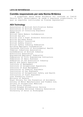 LISTA DE REFERÊNCIAS ....................................................................................... 58

Comitês responsáveis por esta Norma Britânica
     A preparação desta Norma Britânica foi confiada ao Comitê
Técnico HS/1, gerenciamento de saúde e segurança ocupacionais, no
qual as seguintes instituições se fizeram representar:

AEA Technology
Association of British Certification Bodies
Association of British Insurers
Association of Consulting Engineers
BEAMA Ltd.
British Cable Makers Confederation
British Gas plc
British Iron & Steel Producers Association
British Railways Board
British Retail Consortium
British Safety Council
British Safety Industry Federation
Building Employers Confederation
Chartered Institute of Environmental Health
Chemical Industries Association
Confederation of British Industry
Electricity Association
Engineering Employers’ Federation
Federation of Civil Engineering Contractors
Federation of Small Business
Federation of the Electronics Industry
Health and Safety Executive
Institute of Management
Institute of Occupational Hygienists
Institute of Risk Management
Institution of Chemical Engineers
Institution of Gas Engineers
Institution of Occupational Safety and Health
Institution of Plant Engineers
Loss Prevention Council
Ministry of Defence
Royal Society for the Prevention of Accidents
Society of Motor Manufacturers and Traders Ltd.
Society of Occupational Medicine
Trades Union Congress
United Kingdom Accreditation Service
United Kingdom Petroleum Industry Association
University of Aston in Birmingham




                                                         4
 