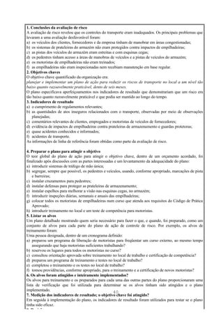 1. Conclusões da avaliação de risco
A avaliação de risco revelou que os controles do transporte eram inadequados. Os principais problemas que
levaram a uma avaliação desfavorável foram:
a) os veículos dos clientes, fornecedores e da empresa tinham de manobrar em áreas congestionadas;
b) os sistemas de prateleiras do armazém não eram protegidos contra impactos de empilhadeiras;
c) as pistas dos veículos do armazém eram estreitas e com esquinas cegas;
d) os pedestres tinham acesso a áreas de manobras de veículos e a pistas de veículos do armazém;
e) os motoristas de empilhadeiras não eram treinados;
f) as empilhadeiras não eram inspecionadas nem recebiam manutenção em base regular.
2. Objetivos chaves
O objetivo chave quantificado da organização era:
planejar e implementar um plano de ação para reduzir os riscos de transporte no local a um nível tão
baixo quanto razoavelmente praticável, dento de seis meses.
O plano especificava aperfeiçoamentos nos indicadores de resultado que demonstrariam que um risco era
tão baixo quanto razoavelmente praticável e que podia ser mantido ao longo do tempo.
3. Indicadores de resultado
a) o cumprimento de regulamentos relevantes;
b) as quantidades de atos inseguros relacionados com o transporte, observadas por meio de observações
    planejadas;
c) comentários relevantes de clientes, empregados e motoristas de veículos de fornecedores;
d) evidência de impactos de empilhadeiras contra prateleiras de armazenamento e guardas protetoras;
e) quase acidentes conhecidos e informados;
f) acidentes de transporte.
As informações de linha de referência foram obtidas como parte da avaliação de risco.

4. Preparar o plano para atingir o objetivo
O teor global do plano de ação para atingir o objetivo chave, dentro de um orçamento acordado, foi
finalizado após discussões com as partes interessadas e um levantamento da adequacidade do plano:
a) introduzir sistemas de tráfego de mão única;
b) segregar, sempre que possível, os pedestres e veículos, usando, conforme apropriado, marcações de pista
    e barreiras;
c) instalar cruzamentos para pedestres;
d) instalar defensas para proteger as prateleiras de armazenamento;
e) instalar espelhos para melhorar a visão nas esquinas cegas, no armazém;
f) introduzir inspeções diárias, semanais e anuais das empilhadeiras;
g) colocar todos os motoristas de empilhadeiras num curso que atenda aos requisitos do Código de Prática
    Aprovado;
h) introduzir treinamento no local e um teste de competência para motoristas.
5. Listar os alvos
Um plano detalhado mostrando quem seria necessário para fazer o que, e quando, foi preparado, como um
conjunto de alvos para cada parte do plano de ação de controle de risco. Por exemplo, os alvos de
treinamento foram:
Uma pessoa designada, dentro de um cronograma definido:
a) preparou um programa de liberação de motoristas para freqüentar um curso externo, ao mesmo tempo
    assegurando que haja motoristas suficientes trabalhando?
b) reservou os lugares para todos os motoristas no curso?
c) consultou orientação aprovada sobre treinamento no local de trabalho e certificação de competência?
d) preparou um programa de treinamento e testes no local de trabalho?
e) completou o treinamento e os testes no local de trabalho?
f) tomou providências, conforme apropriado, para o treinamento e a certificação de novos motoristas?
6. Os alvos foram atingidos e inteiramente implementados?
Os alvos para treinamento e os preparados para cada uma das outras partes do plano proporcionaram uma
lista de verificação que foi utilizada para determinar se os alvos tinham sido atingidos e o plano
implementado.
                                                       40
7. Medição dos indicadores de resultado; o objetivo chave foi atingido?
Em seguida à implementação do plano, os indicadores de resultado foram utilizados para testar se o plano
tinha sido eficaz.
8. Revisão
 