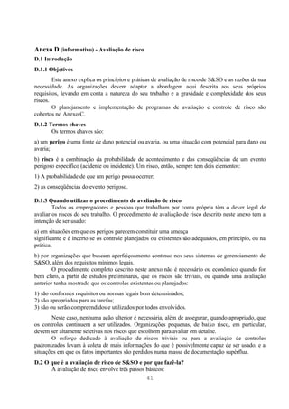 Anexo D (informativo) - Avaliação de risco
D.1 Introdução
D.1.1 Objetivos
        Este anexo explica os princípios e práticas de avaliação de risco de S&SO e as razões da sua
necessidade. As organizações devem adaptar a abordagem aqui descrita aos seus próprios
requisitos, levando em conta a natureza do seu trabalho e a gravidade e complexidade dos seus
riscos.
        O planejamento e implementação de programas de avaliação e controle de risco são
cobertos no Anexo C.
D.1.2 Termos chaves
       Os termos chaves são:
a) um perigo é uma fonte de dano potencial ou avaria, ou uma situação com potencial para dano ou
avaria;
b) risco é a combinação da probabilidade de acontecimento e das conseqüências de um evento
perigoso específico (acidente ou incidente). Um risco, então, sempre tem dois elementos:
1) A probabilidade de que um perigo possa ocorrer;
2) as conseqüências do evento perigoso.

D.1.3 Quando utilizar o procedimento de avaliação de risco
        Todos os empregadores e pessoas que trabalham por conta própria têm o dever legal de
avaliar os riscos do seu trabalho. O procedimento de avaliação de risco descrito neste anexo tem a
intenção de ser usado:
a) em situações em que os perigos parecem constituir uma ameaça
significante e é incerto se os controle planejados ou existentes são adequados, em princípio, ou na
prática;
b) por organizações que buscam aperfeiçoamento contínuo nos seus sistemas de gerenciamento de
S&SO, além dos requisitos mínimos legais.
        O procedimento completo descrito neste anexo não é necessário ou econômico quando for
bem claro, a partir de estudos preliminares, que os riscos são triviais, ou quando uma avaliação
anterior tenha mostrado que os controles existentes ou planejados:
1) são conformes requisitos ou normas legais bem determinados;
2) são apropriados para as tarefas;
3) são ou serão compreendidos e utilizados por todos envolvidos.
       Neste caso, nenhuma ação ulterior é necessária, além de assegurar, quando apropriado, que
os controles continuem a ser utilizados. Organizações pequenas, de baixo risco, em particular,
devem ser altamente seletivas nos riscos que escolhem para avaliar em detalhe.
       O esforço dedicado à avaliação de riscos triviais ou para a avaliação de controles
padronizados levam à coleta de mais informações do que é possivelmente capaz de ser usado, e a
situações em que os fatos importantes são perdidos numa massa de documentação supérflua.
D.2 O que é a avaliação de risco de S&SO e por que fazê-la?
      A avaliação de risco envolve três passos básicos:
                                               41
 