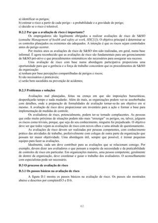 a) identificar os perigos;
b) estimar o risco a partir de cada perigo - a probabilidade e a gravidade do perigo;
c) decidir se o risco é tolerável.
D.2.2 Por que a avaliação de risco é importante?
        Os empregadores são legalmente obrigados a realizar avaliações de risco de S&SO
(consulte Management of health and safety at work, HSC[1]). O objetivo principal é determinar se
os controles planejados ou existentes são adequados. A intenção é que os riscos sejam controlados
antes do perigo ocorrer.
        Por muitos anos as avaliações de risco de S&SO têm sido realizadas, em geral, numa base
informal. É agora reconhecido que as avaliações de risco são fundamentais para um gerenciamento
de S&SO pró-ativo e que procedimentos sistemáticos são necessários para assegurar seu sucesso.
        Uma avaliação de risco com base numa abordagem participativa proporciona uma
oportunidade para que a gerência e a força de trabalho concordem que os procedimentos de S&SO
da organização:
a) tenham por base percepções compartilhadas de perigos e riscos;
b) são necessários e praticáveis;
c) serão bem sucedidos na prevenção de acidentes;

D.2.3 Problemas e soluções
        Avaliações mal planejadas, feitas na crença em que são imposições burocráticas,
desperdiçarão tempo e nada mudarão. Além do mais, as organizações podem ver-se assoberbadas
com detalhes, onde a preparação de formalidades de avaliação tornar-se-ão um objetivo em si
mesmo. A avaliação de risco deve proporcionar um inventário para a ação e formar a base para
implementação de medidas de controle.
        Os avaliadores de risco, potencialmente, podem ter-se tornado complacentes. As pessoas
que estão muito próximas de situações podem não mais “enxergar” os perigos, ou, talvez, julguem
os riscos como triviais, porque, que seja do seu conhecimento, ninguém foi prejudicado. O objetivo
deve ser que todos vejam as avaliações de risco com novos olhos e uma atitude de questionamento.
        As avaliações de risco devem ser realizadas por pessoas competentes, com conhecimento
prático das atividades de trabalho, preferivelmente com colegas de outra parte da organização que
possam ter maior objetividade. Uma abordagem útil, sempre que possível, é treinar pequenas
equipes para fazer as avaliações.
        Idealmente, cada um deve contribuir para as avaliações que se relacionam consigo. Por
exemplo, devem dizer aos avaliadores o que pensam a respeito da necessidade e da praticabilidade
de controles de risco em particular. Em organizações maiores, uma pessoa competente, geralmente
de dentro da organização, deve coordenar e guiar o trabalho dos avaliadores. O aconselhamento
com especialistas pode ser necessário.
D.3 O processo de avaliação de risco
D.3.1 Os passos básicos na avaliação de risco
       A figura D.1 mostra os passos básicos na avaliação de risco. Os passos são mostrados
abaixo e descritos por completoD.5 e D.6.




                                                 42
 