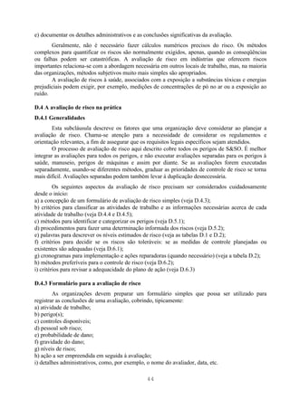 e) documentar os detalhes administrativos e as conclusões significativas da avaliação.
       Geralmente, não é necessário fazer cálculos numéricos precisos do risco. Os métodos
complexos para quantificar os riscos são normalmente exigidos, apenas, quando as conseqüências
ou falhas podem ser catastróficas. A avaliação de risco em indústrias que oferecem riscos
importantes relaciona-se com a abordagem necessária em outros locais de trabalho, mas, na maioria
das organizações, métodos subjetivos muito mais simples são apropriados.
       A avaliação de riscos à saúde, associados com a exposição a substâncias tóxicas e energias
prejudiciais podem exigir, por exemplo, medições de concentrações de pó no ar ou a exposição ao
ruído.

D.4 A avaliação de risco na prática
D.4.1 Generalidades
        Esta subcláusula descreve os fatores que uma organização deve considerar ao planejar a
avaliação de risco. Chama-se atenção para a necessidade de considerar os regulamentos e
orientação relevantes, a fim de assegurar que os requisitos legais específicos sejam atendidos.
        O processo de avaliação de risco aqui descrito cobre todos os perigos de S&SO. É melhor
integrar as avaliações para todos os perigos, e não executar avaliações separadas para os perigos à
saúde, manuseio, perigos de máquinas e assim por diante. Se as avaliações forem executadas
separadamente, usando-se diferentes métodos, graduar as prioridades de controle de risco se torna
mais difícil. Avaliações separadas podem também levar à duplicação desnecessária.
         Os seguintes aspectos da avaliação de risco precisam ser considerados cuidadosamente
desde o início:
a) a concepção de um formulário de avaliação de risco simples (veja D.4.3);
b) critérios para classificar as atividades de trabalho e as informações necessárias acerca de cada
atividade de trabalho (veja D.4.4 e D.4.5);
c) métodos para identificar e categorizar os perigos (veja D.5.1);
d) procedimentos para fazer uma determinação informada dos riscos (veja D.5.2);
e) palavras para descrever os níveis estimados de risco (veja as tabelas D.1 e D.2);
f) critérios para decidir se os riscos são toleráveis: se as medidas de controle planejadas ou
existentes são adequadas (veja D.6.1);
g) cronogramas para implementação e ações reparadoras (quando necessário) (veja a tabela D.2);
h) métodos preferíveis para o controle de risco (veja D.6.2);
i) critérios para revisar a adequacidade do plano de ação (veja D.6.3)

D.4.3 Formulário para a avaliação de risco
        As organizações devem preparar um formulário simples que possa ser utilizado para
registrar as conclusões de uma avaliação, cobrindo, tipicamente:
a) atividade de trabalho;
b) perigo(s);
c) controles disponíveis;
d) pessoal sob risco;
e) probabilidade de dano;
f) gravidade do dano;
g) níveis de risco;
h) ação a ser empreendida em seguida à avaliação;
i) detalhes administrativos, como, por exemplo, o nome do avaliador, data, etc.

                                                44
 