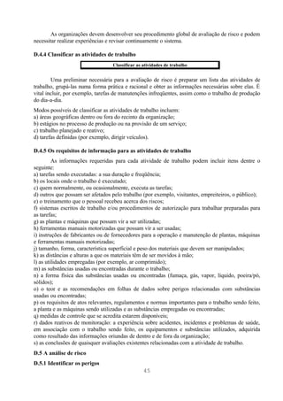 As organizações devem desenvolver seu procedimento global de avaliação de risco e podem
necessitar realizar experiências e revisar continuamente o sistema.

D.4.4 Classificar as atividades de trabalho
                                  Classificar as atividades de trabalho


        Uma preliminar necessária para a avaliação de risco é preparar um lista das atividades de
trabalho, grupá-las numa forma prática e racional e obter as informações necessárias sobre elas. É
vital incluir, por exemplo, tarefas de manutenções infreqüentes, assim como o trabalho de produção
do dia-a-dia.
Modos possíveis de classificar as atividades de trabalho incluem:
a) áreas geográficas dentro ou fora do recinto da organização;
b) estágios no processo de produção ou na provisão de um serviço;
c) trabalho planejado e reativo;
d) tarefas definidas (por exemplo, dirigir veículos).

D.4.5 Os requisitos de informação para as atividades de trabalho
         As informações requeridas para cada atividade de trabalho podem incluir itens dentre o
seguinte:
a) tarefas sendo executadas: a sua duração e freqüência;
b) os locais onde o trabalho é executado;
c) quem normalmente, ou ocasionalmente, executa as tarefas;
d) outros que possam ser afetados pelo trabalho (por exemplo, visitantes, empreiteiros, o público);
e) o treinamento que o pessoal recebeu acerca dos riscos;
f) sistemas escritos de trabalho e/ou procedimentos de autorização para trabalhar preparadas para
as tarefas;
g) as plantas e máquinas que possam vir a ser utilizadas;
h) ferramentas manuais motorizadas que possam vir a ser usadas;
i) instruções de fabricantes ou de fornecedores para a operação e manutenção de plantas, máquinas
e ferramentas manuais motorizadas;
j) tamanho, forma, característica superficial e peso dos materiais que devem ser manipulados;
k) as distâncias e alturas a que os materiais têm de ser movidos à mão;
l) as utilidades empregadas (por exemplo, ar comprimido);
m) as substâncias usadas ou encontradas durante o trabalho;
n) a forma física das substâncias usadas ou encontradas (fumaça, gás, vapor, líquido, poeira/pó,
sólidos);
o) o teor e as recomendações em folhas de dados sobre perigos relacionadas com substâncias
usadas ou encontradas;
p) os requisitos de atos relevantes, regulamentos e normas importantes para o trabalho sendo feito,
a planta e as máquinas sendo utilizadas e as substâncias empregadas ou encontradas;
q) medidas de controle que se acredita estarem disponíveis;
r) dados reativos de monitoração: a experiência sobre acidentes, incidentes e problemas de saúde,
em associação com o trabalho sendo feito, os equipamentos e substâncias utilizados, adquirida
como resultado das informações oriundas de dentro e de fora da organização;
s) as conclusões de quaisquer avaliações existentes relacionadas com a atividade de trabalho.
D.5 A análise de risco
D.5.1 Identificar os perigos
                                                 45
 