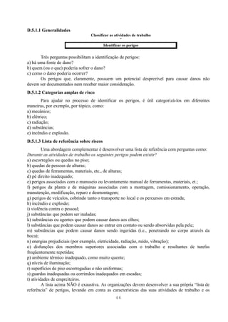 D.5.1.1 Generalidades
                                 Classificar as atividades de trabalho
                                                    ↓
                                         Identificar os perigos


       Três perguntas possibilitam a identificação de perigos:
a) há uma fonte de dano?
b) quem (ou o que) poderia sofrer o dano?
c) como o dano poderia ocorrer?
       Os perigos que, claramente, possuem um potencial desprezível para causar danos não
devem ser documentados nem receber maior consideração.
D.5.1.2 Categorias amplas de risco
        Para ajudar no processo de identificar os perigos, é útil categorizá-los em diferentes
maneiras, por exemplo, por tópico, como:
a) mecânico;
b) elétrico;
c) radiação;
d) substâncias;
e) incêndio e explosão.
D.5.1.3 Lista de referência sobre riscos
         Uma abordagem complementar é desenvolver uma lista de referência com perguntas como:
Durante as atividades de trabalho os seguintes perigos podem existir?
a) escorregões ou quedas no piso;
b) quedas de pessoas de alturas;
c) quedas de ferramentas, materiais, etc., de alturas;
d) pé direito inadequado;
e) perigos associados com o manuseio ou levantamento manual de ferramentas, materiais, et.;
f) perigos da planta e de máquinas associadas com a montagem, comissionamento, operação,
manutenção, modificação, reparo e desmontagem;
g) perigos de veículos, cobrindo tanto o transporte no local e os percursos em estrada;
h) incêndio e explosão;
i) violência contra o pessoal;
j) substâncias que podem ser inaladas;
k) substâncias ou agentes que podem causar danos aos olhos;
l) substâncias que podem causar danos ao entrar em contato ou sendo absorvidas pela pele;
m) substâncias que podem causar danos sendo ingeridas (i.e., penetrando no corpo através da
boca);
n) energias prejudiciais (por exemplo, eletricidade, radiação, ruído, vibração);
o) disfunções dos membros superiores associadas com o trabalho e resultantes de tarefas
freqüentemente repetidas;
p) ambiente térmico inadequado, como muito quente;
q) níveis de iluminação;
r) superfícies de piso escorregadias e não uniformas;
s) guardas inadequadas ou corrimãos inadequados em escadas;
t) atividades de empreiteiros.
         A lista acima NÃO é exaustiva. As organizações devem desenvolver a sua própria “lista de
referência” de perigos, levando em conta as características das suas atividades de trabalho e os
                                                46
 