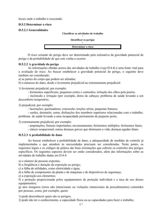 locais onde o trabalho é executado.
D.5.2 Determinar o risco
D.5.2.1 Generalidades
                                  Classificar as atividades de trabalho
                                                     ↓
                                          Identificar os perigos
                                                     ↓
                                           Determinar o risco


       O risco oriundo do perigo deve ser determinado pela estimativa da gravidade potencial de
perigo e da probabilidade de que este venha a ocorrer.
D.5.2.2 A gravidade do perigo
        As informações obtidas acerca das atividades de trabalho (veja D.4.4) é uma fonte vital para
a avaliação de risco. Ao buscar estabelecer a gravidade potencial do perigo, o seguinte deve
também ser considerado:
a) as partes do corpo que podem ser afetadas;
b) a natureza do dano, desde o levemente prejudicial ao extremamente prejudicial:
1) levemente prejudicial, por exemplo:
       - ferimentos superficiais; pequenos cortes e contusões; irritação dos olhos pela poeira;
       - incômodo e irritação (por exemplo, dores de cabeça); problema de saúde levando a um
desconforto temporário;
2) prejudicial, por exemplo:
        - lacerações; queimaduras; concussão; torções sérias; pequenas fraturas;
        - surdez, dermatite; asma; disfunções dos membros superiores relacionadas com o trabalho;
problema de saúde levando a uma incapacidade permanente de pequeno porte;
3) extremamente prejudicial, por exemplo:
        - amputações; fraturas importantes; envenenamento; ferimentos múltiplos; ferimentos fatais;
        - câncer ocupacional; outras doenças graves que diminuem a vida; doenças agudas fatais.
D.5.2.3 A probabilidade de dano
        Ao buscar estabelecer a probabilidade de dano, a adequacidade de medidas de controle já
implementadas e que atendem às necessidades precisam ser consideradas. Neste ponto, os
requisitos legais e os códigos de prática são boas orientações que cobrem os controles dos perigos
específicos. Os seguintes aspectos devem ser então considerados, além das informações sobre as
atividades de trabalho dadas em D.4.4:
a) o número de pessoas expostas;
b) a freqüência e duração da exposição ao perigo;
c) a falha de utilidades, como eletricidade e água;
d) a falha de componentes da planta e de máquinas e de dispositivos de segurança;
e) a exposição aos elementos;
f) a proteção proporcionada pelos equipamentos de proteção individual e a taxa de uso desses
equipamentos;
g) atos inseguros (erros não intencionais ou violações intencionais de procedimentos) cometidos
por pessoas, como, por exemplo, quem:
1) pode desconhecer quais são os perigos;
2) pode não ter o conhecimento, a capacidade física ou as capacidades para fazer o trabalho;
                                                47
 