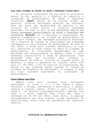 GUIA PARA SISTEMAS DE GESTÃO DE SAÚDE E SEGURANÇA OCUPACIONAIS
    As presentes orientações têm por base os princípios
gerais da boa gerência e o objetivo de capacitar a
integração do gerenciamento de Saúde e Segurança
Industrial (S&SI) dentro de um sistema global de
gerência. Diversas abordagens poderiam ser adotadas,
duas das quais são apresentadas em detalhes e uma
terceira   em   linhas  gerais.   A  primeira   abordagem
detalhada, com base no guia da HSE Successful Health and
Safety management(gerenciamento de Saúde e Segurança bem
sucedidos) HS(G)65 [2] é destinada a organizações que
desejam fundamentar o seu sistema de gerenciamento de
S&SO neste enfoque. Uma abordagem alternativa detalhada
tem o objetivo de atender às organizações que pretendem
fundamentar os seus sistemas de gerenciamento de S&SO na
ISO 14001, a norma para sistemas ambientais, e, como
tal, identifica as áreas comuns em ambos os sistemas de
gerenciamento. As orientações apresentadas em cada
abordagem são essencialmente as mesmas, sendo a única
diferença significativa a ordem de apresentação. Cada
abordagem    pode   ser   utilizada  para    integrar   o
gerenciamento de S&SO no interior do sistema global de
gerência. O Anexo A apresenta as ligações entre este
guia e a ISO 9001, a fim de auxiliar as organizações que
operam ou que planejam operar segundo as normas de
sistemas de “Gerência de Qualidade”, a integrar a S&SO
nos   seus    sistemas  existentes  ou    planejados   de
gerenciamento.

Como Utilizar este Guia
    Embora       este   guia contenha  duas   abordagens
detalhadas, os itens 1, 2 e 3 são comuns a ambas,
cobrindo: o escopo, referências e definições, e anexos,
tabelas e figuras comuns. Porém, o guia contém dois
itens 4 - um cobrindo a abordagem HS(G)65, numerado como
4-HS, e o outro, numerado como 4-ISO, que cobre a
abordagem da BS EN ISO 14001. Além disto, as páginas
correspondentes aos dois modelos contêm cabeçalhos de
identificação. Estes itens são precedidos dos seguintes
modelos:




               COM BASE NA ABORDAGEM HS(G)65

                                5
 