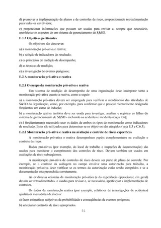 d) promover a implementação de planos e de controles de risco, proporcionando retroalimentação
para todos os envolvidos;
e) proporcionar informações que possam ser usadas para revisar e, sempre que necessário,
aperfeiçoar os aspectos de um sistema de gerenciamento de S&SO.
E.1.3 Objetivos pertinentes
       Os objetivos são descrever:
a) a monitoração pró-ativa e reativa;
b) a seleção de indicadores de resultado;
c) os princípios de medição de desempenho;
d) as técnicas de medição;
e) a investigação de eventos perigosos;
E.2 A monitoração pró-ativa e reativa

E.2.1 O escopo da monitoração pró-ativa e reativa
      Um sistema de medição de desempenho de uma organização deve incorporar tanto a
monitoração pró-ativa quanto a reativa, como a seguir:
a) a monitoração pró-ativa deverá ser empregada para verificar o atendimento das atividades de
S&SO da organização, como, por exemplo, para confirmar que o pessoal recentemente designado
freqüentou um curso de indução;
b) a monitoração reativa também deve ser usada para investigar, analisar e registrar as falhas do
sistema de gerenciamento de S&SO - incluindo os acidentes e incidentes (veja E.6);
c) é freqüentemente necessário usar os dados de ambos os tipos de monitoração como indicadores
de resultado. Estes são utilizados para determinar se os objetivos são atingidos (veja E.3 e C.6.3).
E.2.2 Monitoração pró-ativa e reativa na avaliação e controle de riscos específicos
       A monitoração pró-ativa e reativa desempenham papéis complementares na avaliação e
controle de risco.
       Dados pró-ativos (por exemplo, do local de trabalho e inspeções de documentação) são
usados para monitorar o cumprimento dos controles de risco. Devem também ser usados em
avaliações de risco subseqüentes.
      A monitoração pró-ativa de controles de risco devem ser parte do plano de controle. Por
exemplo, se o controle da soldagem no campo envolve uma autorização para trabalho, a
monitoração pró-ativa deve verificar se os termos da autorização estão sendo cumpridos e se a
documentação está preenchida corretamente.
       As evidências oriundas da monitoração pró-ativa (e da experiência operacional, em geral)
devem ser retroalimentadas e usadas para revisar e, se necessário, aperfeiçoar a implementação de
controles.
      Os dados da monitoração reativa (por exemplo, relatórios de investigações de acidentes)
ajudam os avaliadores de risco a:
a) fazer estimativas subjetivas da probabilidade e conseqüências de eventos perigosos;
b) selecionar controles de risco apropriados.
                                                51
 
