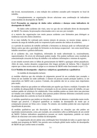 não levará, necessariamente, a uma redução dos acidentes causados pelo transporte no local de
trabalho.
      Conseqüentemente, as organizações devem selecionar uma combinação de indicadores
como medidas de desempenho de S&SO.
E.4.3 Precauções no emprego de dados sobre acidentes e doenças como indicadores de
desempenho de S&SO
      Os dados sobre acidentes são vitais, uma vez que são um indicador direto do desempenho
de S&SO. No entanto, há precauções relacionadas com o seu uso; por exemplo:
a) a maioria das organizações tem muito poucos acidentes com ferimentos para distinguir as
tendências reais dos efeitos aleatórios;
b) se mais trabalho for realizado pelo mesmo número de pessoas, no mesmo tempo, apenas o
aumento da carga de trabalho pode ser responsável pelo aumento dos índices de acidentes;
c) o período de ausência do trabalho atribuído a ferimentos ou doenças pode ser influenciado por
fatores outros que não a gravidade do ferimento ou da doença ocupacional - tais como moral baixa,
trabalho monótono e gerência deficiente;
d) os acidentes são, com freqüência, informados de modo subestimado (e, ocasionalmente,
superestimados). Os níveis de informação podem mudar. Eles podem melhorar como resultado da
conscientização crescente da força de trabalho e de melhores informações e sistemas de registro;
e) um retardo ocorrerá entre as falhas de gerenciamento de S&SO e quaisquer efeitos prejudiciais.
Além do mais, muitos desastres ocupacionais têm longos períodos de latência. Não é desejável
esperar que o dano ocorra antes de julgar se os sistemas de S&SO estão funcionando (veja C.3.2).
E.4.4 Medidas de desempenho - objetivas e subjetivas; quantitativas e qualitativas
       As medidas de desempenho incluem:
a) medidas objetivas que são retiradas do julgamento pessoal de um avaliador (por exemplo, a
leitura de um medidor de ruído calibrado; o número de pessoas usando proteção auditiva; se um
especialista em S&SO está a postos). Contudo, eles poderão não ter as coisas mais importantes
para medir;
b) medidas subjetivas que podem ser influenciadas por aqueles que fazem a medição. Exemplos são
as medidas da adequacidade da limpeza e arrumação ou de um sistema seguro de trabalho, em que
nenhum padrão de referência foi estabelecido. Estas medidas podem ser muito úteis mas precisam
ser tratadas com cuidado. Por exemplo, duas pessoas podem informar diferentes conclusões acerca
da adequacidade dos controles no local de trabalho;
c) medidas quantitativas que podem ser descritas em termos de números e registradas numa escala.
Sempre que possível, é desejável quantificar as medidas de desempenho de modo que as
comparações possam ser feitas com o tempo. No entanto, tais medidas podem dar uma impressão
injustificada de precisão;
d) medidas qualitativas que são descrições de condições ou situações que não podem ser
registradas numericamente, como, por exemplo, um comentário sobre as deliberações de um comitê
de S&SO. Embora indicadores quantitativos possam ser muito importantes, poderão ser muito
difíceis de relacionar com outras medidas de desempenho.
      As organizações devem adotar uma combinação bem formulada de todos os quatro tipos de
medida num programa de S&SO. Isto permite uma avaliação global muito melhor do desempenho
de S&SO do que confiar numa só medida.
                                               54
 