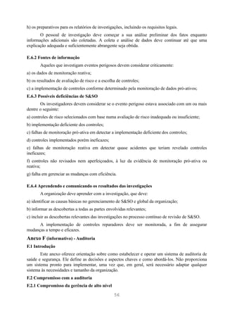 h) os preparativos para os relatórios de investigações, incluindo os requisitos legais.
       O pessoal de investigação deve começar a sua análise preliminar dos fatos enquanto
informações adicionais são coletadas. A coleta e análise de dados deve continuar até que uma
explicação adequada e suficientemente abrangente seja obtida.

E.6.2 Fontes de informação
       Aqueles que investigam eventos perigosos devem considerar criticamente:
a) os dados de monitoração reativa;
b) os resultados de avaliação de risco e a escolha de controles;
c) a implementação de controles conforme determinado pela monitoração de dados pró-ativos;
E.6.3 Possíveis deficiências de S&SO
       Os investigadores devem considerar se o evento perigoso estava associado com um ou mais
dentre o seguinte:
a) controles de risco selecionados com base numa avaliação de risco inadequada ou insuficiente;
b) implementação deficiente dos controles;
c) falhas de monitoração pró-ativa em detectar a implementação deficiente dos controles;
d) controles implementados porém ineficazes;
e) falhas de monitoração reativa em detectar quase acidentes que teriam revelado controles
ineficazes;
f) controles não revisados nem aperfeiçoados, à luz da evidência de monitoração pró-ativa ou
reativa;
g) falha em gerenciar as mudanças com eficiência.

E.6.4 Aprendendo e comunicando os resultados das investigações
       A organização deve aprender com a investigação, que deve:
a) identificar as causas básicas no gerenciamento de S&SO e global da organização;
b) informar as descobertas a todas as partes envolvidas relevantes;
c) incluir as descobertas relevantes das investigações no processo contínuo de revisão de S&SO.
      A implementação de controles reparadores deve ser monitorada, a fim de assegurar
mudanças a tempo e eficazes.
Anexo F (informativo) - Auditoria
F.1 Introdução
       Este anexo oferece orientação sobre como estabelecer e operar um sistema de auditoria de
saúde e segurança. Ele define as decisões e aspectos chaves e como abordá-los. Não proporciona
um sistema pronto para implementar, uma vez que, em geral, será necessário adaptar qualquer
sistema às necessidades e tamanho da organização.
F.2 Compromisso com a auditoria
F.2.1 Compromisso da gerência de alto nível

                                                  56
 