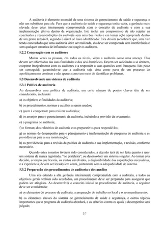 A auditoria é elemento essencial de uma sistema de gerenciamento de saúde e segurança e
não um substituto para ele. Para que a auditoria de saúde e segurança tenha valor, a gerência mais
elevada deve estar inteiramente comprometida com o conceito de auditoria e com a sua
implementação efetiva dentro da organização. Isto inclui um compromisso de não rejeitar as
conclusões e recomendações da auditoria sem uma boa razão e em tomar ação apropriada dentro
de um prazo razoável, segundo o nível de risco identificado. Eles devem reconhecer que, uma vez
tendo concordado que uma auditoria deve ser realizada, ela deve ser completada sem interferência e
sem qualquer tentativa de influenciar ou coagir os auditores.
F.2.2 Cooperação com os auditores
        Muitas vezes as pessoas, em todos os níveis, vêem a auditoria como uma ameaça. Elas
devem ser informadas das suas finalidades e dos seus benefícios. Devem ser solicitadas a se abrirem,
cooperar integralmente com os auditores e a responder a suas questões com franqueza. Isto pode
ser conseguido garantindo-se que a auditoria seja vista como parte de um processo de
aperfeiçoamento contínuo e não apenas como um meio de identificar problemas.
F.3 Desenvolvendo um sistema de auditoria
F.3.1 Política de auditoria
Ao desenvolver uma política de auditoria, um certo número de pontos chaves têm de ser
considerados, incluindo:
a) os objetivos e finalidades da auditoria;
b) os procedimentos, normas e auxílios a serem usados;
c) quem é competente para realizar auditorias;
d) os arranjos para o gerenciamento da auditoria, incluindo a provisão de orçamento;
e) o programa de auditoria;
f) o formato dos relatórios de auditoria e os preparativos para respondê-los;
g) as normas de desempenho para o planejamento e implementação do programa de auditoria e as
providências para a sua monitoração;
h) as providências para a revisão da política de auditoria e sua implementação, e revisão, conforme
necessário.
       Quando estes assuntos tiverem sido considerados, a decisão terá de ser feita quanto a usar
um sistema de marca registrada, “de prateleira”, ou desenvolver um sistema singular. Ao tomar esta
decisão, o tempo que levaria, os custos envolvidos, a disponibilidade das capacitações necessárias,
e a experiência, devem ser levados em conta, juntamente com a adequabilidade do sistema.
F.3.2 Preparação dos procedimentos de auditoria e dos auxílios
       Uma vez estando a alta gerência inteiramente comprometida com a auditoria, e todos os
objetivos gerais tenham sido acordados, um procedimento deve ser preparado para assegurar que
podem ser atingidos. Ao desenvolver o conceito inicial do procedimento de auditoria, o seguinte
deve ser considerado:
a) os elementos do processo de auditoria, a preparação do trabalho no local e o acompanhamento;
b) os elementos chaves do sistema de gerenciamento de saúde e segurança, e outros tópicos
importantes que o programa de auditoria abordará, e os critérios contra os quais o desempenho será
julgado;

                                                 57
 