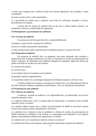 c) meios para assegurar que a auditoria inclua uma amostra significativa das atividades a serem
consideradas;
d) como os pontos chaves serão enquadrados;
e) a necessidade de auxílios para a auditoria, como listas de verificação, anotações e roteiros,
procedimentos de inspeção.
       A forma final do sistema de auditoria deve ter por base a melhor prática corrente e ser
apropriada à natureza e complexidade da organização.
F.4 Planejamento e gerenciamento de auditorias

F.4.1 Gerência de auditoria
        Uma pessoa de alta hierarquia deverá ter a responsabilidade por:
a) preparar e supervisionar o programa de auditoria;
b) prover os fundos orçamentários apropriados;
c) obter quaisquer aprovações requeridas para o programa proposto e os gastos previstos.
F.4.2 Programa de auditoria
       Um programa de auditoria deve ser preparado, num prazo adequado, para examinar e
proporcionar uma avaliação compreensiva de todos os elementos do sistema de gerenciamento de
saúde e segurança. Ao determinar uma freqüência adequada de auditagem, alguns dos fatores que
podem necessitar ser levados em conta incluem:
a) a natureza dos perigos;
b) o nível de risco;
c) um relatório adverso de auditoria ou de incidente;
d) quaisquer requisitos regulamentares;
e) a experiência anterior ou a amostragem adequada de instalações pequenas e de baixo risco.
      A política adotada com respeito ao programa de auditoria deve ser suficientemente flexível,
de modo a permitir mudanças inesperadas nas prioridades, e deve ser apoiada pela alta gerência.
F.5 Preparação de uma auditoria
F.5.1 Natureza da auditoria
       A natureza e extensão da auditoria a ser empreendida deve ser determinada. Isto envolve
responder perguntas como:
a) a auditoria olhará para o todo, ou apenas parte da organização, ou focalizará numa atividade
específica, local, ou assunto?
b) a auditoria olhará somente para o sistema de gerenciamento de S&SO ou envolverá assuntos
técnicos com respeito à planta, equipamentos e processos?
c) a auditoria tem a intenção ou não de estabelecer a eficácia do sistema de gerenciamento de
S&SO (auditoria de validação), ou de verificar se a organização está cumprindo os seus próprios
padrões e procedimentos (auditoria de cumprimento), ou ambos?
d) a auditoria deve ser executada por auditores externos ou internos?
e) a auditoria, da forma como proposta, exige quaisquer capacitações especiais dos auditores?
                                                58
 