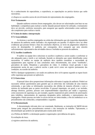 b) o conhecimento de especialistas, a experiência, as capacitações ou perícia técnica que serão
necessárias;
c) chegou-se a acordos acerca do envolvimento de representantes dos empregados.
F.6.4 Treinamento
        Quando auditores externos forem empregados, eles devem ser selecionados com base na sua
habilidade e competência para realizar a tarefa. Quando pessoal interno for utilizado, o treinamento
deve ser provido, conforme necessário, para assegurar que aqueles selecionados como auditores
são competentes para realizar a tarefa.
F.7 Coleta de dados e interpretação
F.7.1 Generalidades
        As técnicas e auxílios empregados na coleta das informações que são requeridas dependerão
da natureza da auditoria sendo realizada e da organização em questão. O objetivo deve ser obter
evidências que possam formar a base de conclusões objetivas, ao invés de julgamentos subjetivos
acerca de desempenho. A auditoria, por conseguinte, deve assegurar que uma amostra
suficientemente representativa das atividades chaves é incluída no processo da auditoria.
F.7.2 Auxílios à auditoria
       O auditor ou equipe deve selecionar os auxílios à auditoria a serem usados e conformar se
são adequados para a tarefa a ser realizada, fazendo as alterações que sejam identificadas como
necessárias. O auditor ou equipe de auditoria deve também considerar a necessidade de
equipamentos para registrar as suas conclusões mais eficientemente, tais como “notebooks”,
gravadores de áudio, filmadoras e gravadores de vídeo. A evidência visual gravada é mais
prontamente aceita do que a palavra escrita e pode servir como um registro permanente das
condições, na ocasião da auditoria.
NOTA: Qualquer equipamento a ser usado em auditoras deve sê-lo apenas segundo as regras locais
sobre segurança que possam ser aplicáveis.
F.7.3 Entrevistas
        O pessoal chave deve proporcionar informações relevantes à equipe de auditoria. Poderá ser
necessário utilizar questionários para garantir que as entrevistas são realizadas de uma maneira
estruturada, e que todas as informações necessárias são obtidas de maneira eficiente e com o
mínimo de incômodo para as partes envolvidas. O pessoal importante, em geral, a ser incluído,
abrange diretores, gerentes, pessoas com responsabilidades específicas por saúde e segurança,
como assessores de segurança ou, por exemplo, aqueles responsáveis pelo controle de autorizações
para trabalhos, representantes de segurança designados pelos sindicados e representantes dos
empregados. Outras pessoas em todos os níveis devem ser entrevistadas, a fim de estabelecer se os
procedimentos são conhecidos, compreendidos e seguidos.
F.7.4 Documentação
       A documentação relevante deve ser examinada. Idealmente, as instruções de S&SO devem
formar parte integral dos procedimentos normais e das instruções de trabalho. Tipicamente, a
documentação que poderia ser apropriada para exame pode incluir:
a) a Política de S&SO e a declaração quanto à organização e providências de apoio;
b) avaliações de risco;
c) registros anteriores de auditoria;

                                                60
 