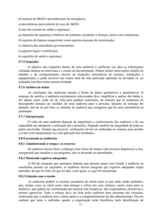 d) manuais de S&SO e procedimentos de emergência;
e) providências para controle de risco de S&SO;
f) atas dos comitês de saúde e segurança;
g) inspeções de segurança, relatórios de acidentes, incidentes e doenças, assim como estatísticas;
h) registros de higiene ocupacional, como registros pessoais de monitoração;
i) relatórios das autoridades governamentais;
j) registros legais e certificados;
k) sugestões de saúde e segurança.
F.7.5 Inspeções
        O objetivo das inspeções dentro de uma auditoria é confirmar (ou não) as informações
coletadas durante as entrevistas e o exame da documentação. Podem incluir observações simples de
trabalho e de comportamento, através de inspeções sistemáticas de recintos, instalações e
equipamentos, e pode envolver um exame total de uma particular operação ou atividade ou ser
realizada com base numa amostra limitada.
F.7.6 Análises de dados
       As conclusões das auditorias tomam a forma de dados qualitativos e quantitativos. O
emprego de auxílios à auditoria corretamente selecionados deve simplificar a análise dos dados e,
em alguns casos, pode ser de valia para graduar conclusões, de maneira que as mudanças no
desempenho possam ser medidas de uma auditoria para a próxima. Quando tal enfoque for
adotado, tem de ter por base os métodos de auditoria que assegurem que há uma consistência na
graduação.
F.7.7 Interpretação
        O valor de uma auditoria depende da experiência e conhecimento dos auditores e da sua
capacidade em interpretar a utilização das conclusões. Depende também da integridade de todas as
partes envolvidas. Sempre que possível, verificações devem ser embutidas no sistema, para auxiliar
a evitar a má interpretação ou a má aplicação dos resultados.
F.8 Executando as auditorias
F.8.1 Administrando o tempo e os recursos
       Os auditores devem fazer o emprego mais eficaz do tempo e dos recursos disponíveis a eles,
assegurando que mantêm o seu programa, não se deixando ser perturbados.
F.8.2 Mantendo registros adequados
       A fim de assegurar que quaisquer disputas que possam surgir com relação à auditoria ou
conclusões possam ser encaradas, os auditores devem assegurar que registros adequados sejam
mantidos, do que foi feito, do que foi dito, e por quem, e o que foi encontrado.
F.8.3 Lidando com a tensão
        As auditorias podem se mostrar causadoras de tensão para os que estão sendo auditados,
que, muitas vezes as vêem como uma ameaça e crítica aos seus esforços, assim como para os
auditores, que podem ser confrontados por pessoas não receptivas, não cooperadoras, obstrutivas e
mesmo agressivas. Todo o esforço deve ser feito pelos auditores para desarmar tais situações,
enfatizando que a auditoria tem o pleno apoio e o comprometimento da alta administração. Devem
explicar que tanto o indivíduo quanto a organização terão benefícios, pela identificação de
                                               61
 
