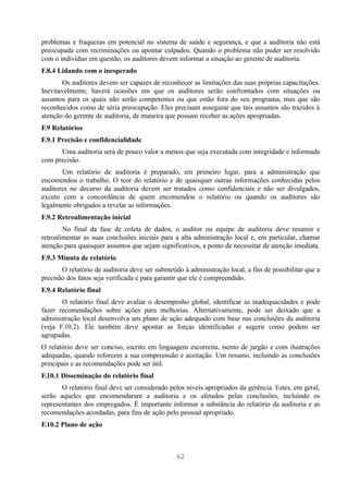 problemas e fraquezas em potencial no sistema de saúde e segurança, e que a auditoria não está
preocupada com recriminações ou apontar culpados. Quando o problema não puder ser resolvido
com o indivíduo em questão, os auditores devem informar a situação ao gerente de auditoria.
F.8.4 Lidando com o inesperado
       Os auditores devem ser capazes de reconhecer as limitações das suas próprias capacitações.
Inevitavelmente, haverá ocasiões em que os auditores serão confrontados com situações ou
assuntos para os quais não serão competentes ou que estão fora do seu programa, mas que são
reconhecidos como de séria preocupação. Eles precisam assegurar que tais assuntos são trazidos à
atenção do gerente de auditoria, de maneira que possam receber as ações apropriadas.
F.9 Relatórios
F.9.1 Precisão e confidencialidade
      Uma auditoria será de pouco valor a menos que seja executada com integridade e informada
com precisão.
       Um relatório de auditoria é preparado, em primeiro lugar, para a administração que
encomendou o trabalho. O teor do relatório e de quaisquer outras informações conhecidas pelos
auditores no decurso da auditoria devem ser tratados como confidenciais e não ser divulgados,
exceto com a concordância de quem encomendou o relatório ou quando os auditores são
legalmente obrigados a revelar as informações.
F.9.2 Retroalimentação inicial
        No final da fase de coleta de dados, o auditor ou equipe de auditoria deve resumir e
retroalimentar as suas conclusões iniciais para a alta administração local e, em particular, chamar
atenção para quaisquer assuntos que sejam significativos, a ponto de necessitar de atenção imediata.
F.9.3 Minuta de relatório
       O relatório de auditoria deve ser submetido à administração local, a fim de possibilitar que a
precisão dos fatos seja verificada e para garantir que ele é compreendido.
F.9.4 Relatório final
       O relatório final deve avaliar o desempenho global, identificar as inadequacidades e pode
fazer recomendações sobre ações para melhorias. Alternativamente, pode ser deixado que a
administração local desenvolva um plano de ação adequado com base nas conclusões da auditoria
(veja F.10.2). Ele também deve apontar as forças identificadas e sugerir como podem ser
agrupadas.
O relatório deve ser conciso, escrito em linguagem escorreita, isento de jargão e com ilustrações
adequadas, quando reforcem a sua compreensão e aceitação. Um resumo, incluindo as conclusões
principais e as recomendações pode ser útil.
F.10.1 Disseminação do relatório final
       O relatório final deve ser considerado pelos níveis apropriados da gerência. Estes, em geral,
serão aqueles que encomendaram a auditoria e os afetados pelas conclusões, incluindo os
representantes dos empregados. É importante informar a substância do relatório da auditoria e as
recomendações acordadas, para fins de ação pelo pessoal apropriado.
F.10.2 Plano de ação



                                                62
 
